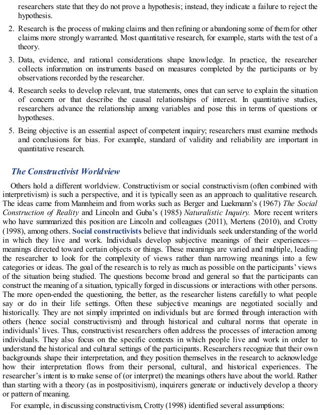 researchers state that they do not prove a hypothesis; instead, they indicate a failure to reject the
hypothesis.
2. Research is the process of making claims and then refining or abandoning some of them for other
claims more strongly warranted. Most quantitative research, for example, starts with the test of a
theory.
3. Data, evidence, and rational considerations shape knowledge. In practice, the researcher
collects information on instruments based on measures completed by the participants or by
observations recorded by the researcher.
4. Research seeks to develop relevant, true statements, ones that can serve to explain the situation
of concern or that describe the causal relationships of interest. In quantitative studies,
researchers advance the relationship among variables and pose this in terms of questions or
hypotheses.
5. Being objective is an essential aspect of competent inquiry; researchers must examine methods
and conclusions for bias. For example, standard of validity and reliability are important in
quantitative research.
The Constructivist Worldview
Others hold a different worldview. Constructivism or social constructivism (often combined with
interpretivism) is such a perspective, and it is typically seen as an approach to qualitative research.
The ideas came from Mannheim and from works such as Berger and Luekmann’s (1967) The Social
Construction of Reality and Lincoln and Guba’s (1985) Naturalistic Inquiry. More recent writers
who have summarized this position are Lincoln and colleagues (2011), Mertens (2010), and Crotty
(1998), among others. Social constructivists believe that individuals seek understanding of the world
in which they live and work. Individuals develop subjective meanings of their experiences—
meanings directed toward certain objects or things. These meanings are varied and multiple, leading
the researcher to look for the complexity of views rather than narrowing meanings into a few
categories or ideas. The goal of the research is to rely as much as possible on the participants’ views
of the situation being studied. The questions become broad and general so that the participants can
construct the meaning of a situation, typically forged in discussions or interactions with other persons.
The more open-ended the questioning, the better, as the researcher listens carefully to what people
say or do in their life settings. Often these subjective meanings are negotiated socially and
historically. They are not simply imprinted on individuals but are formed through interaction with
others (hence social constructivism) and through historical and cultural norms that operate in
individuals’ lives. Thus, constructivist researchers often address the processes of interaction among
individuals. They also focus on the specific contexts in which people live and work in order to
understand the historical and cultural settings of the participants. Researchers recognize that their own
backgrounds shape their interpretation, and they position themselves in the research to acknowledge
how their interpretation flows from their personal, cultural, and historical experiences. The
researcher’s intent is to make sense of (or interpret) the meanings others have about the world. Rather
than starting with a theory (as in postpositivism), inquirers generate or inductively develop a theory
or pattern of meaning.
For example, in discussing constructivism, Crotty (1998) identified several assumptions:
 