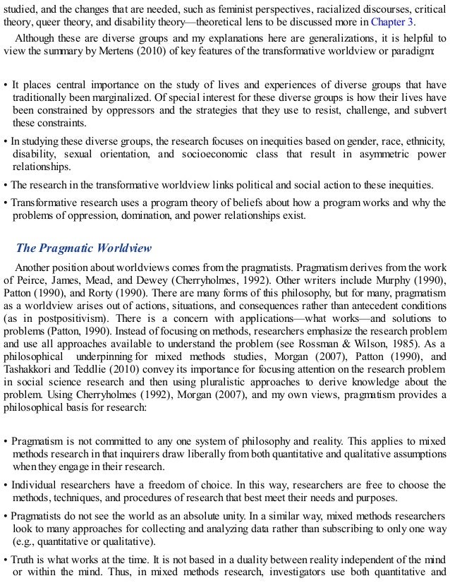 studied, and the changes that are needed, such as feminist perspectives, racialized discourses, critical
theory, queer theory, and disability theory—theoretical lens to be discussed more in Chapter 3.
Although these are diverse groups and my explanations here are generalizations, it is helpful to
view the summary by Mertens (2010) of key features of the transformative worldview or paradigm:
• It places central importance on the study of lives and experiences of diverse groups that have
traditionally been marginalized. Of special interest for these diverse groups is how their lives have
been constrained by oppressors and the strategies that they use to resist, challenge, and subvert
these constraints.
• In studying these diverse groups, the research focuses on inequities based on gender, race, ethnicity,
disability, sexual orientation, and socioeconomic class that result in asymmetric power
relationships.
• The research in the transformative worldview links political and social action to these inequities.
• Transformative research uses a program theory of beliefs about how a program works and why the
problems of oppression, domination, and power relationships exist.
The Pragmatic Worldview
Another position about worldviews comes from the pragmatists. Pragmatism derives from the work
of Peirce, James, Mead, and Dewey (Cherryholmes, 1992). Other writers include Murphy (1990),
Patton (1990), and Rorty (1990). There are many forms of this philosophy, but for many, pragmatism
as a worldview arises out of actions, situations, and consequences rather than antecedent conditions
(as in postpositivism). There is a concern with applications—what works—and solutions to
problems (Patton, 1990). Instead of focusing on methods, researchers emphasize the research problem
and use all approaches available to understand the problem (see Rossman & Wilson, 1985). As a
philosophical underpinning for mixed methods studies, Morgan (2007), Patton (1990), and
Tashakkori and Teddlie (2010) convey its importance for focusing attention on the research problem
in social science research and then using pluralistic approaches to derive knowledge about the
problem. Using Cherryholmes (1992), Morgan (2007), and my own views, pragmatism provides a
philosophical basis for research:
• Pragmatism is not committed to any one system of philosophy and reality. This applies to mixed
methods research in that inquirers draw liberally from both quantitative and qualitative assumptions
when they engage in their research.
• Individual researchers have a freedom of choice. In this way, researchers are free to choose the
methods, techniques, and procedures of research that best meet their needs and purposes.
• Pragmatists do not see the world as an absolute unity. In a similar way, mixed methods researchers
look to many approaches for collecting and analyzing data rather than subscribing to only one way
(e.g., quantitative or qualitative).
• Truth is what works at the time. It is not based in a duality between reality independent of the mind
or within the mind. Thus, in mixed methods research, investigators use both quantitative and
 