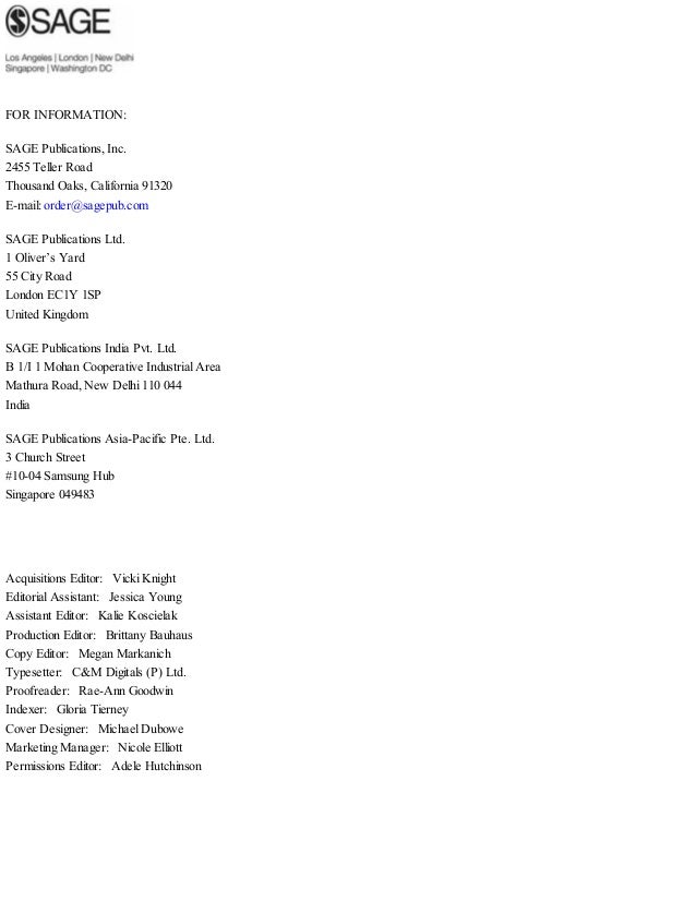 FOR INFORMATION:
SAGE Publications, Inc.
2455 Teller Road
Thousand Oaks, California 91320
E-mail: order@sagepub.com
SAGE Publications Ltd.
1 Oliver’s Yard
55 City Road
London EC1Y 1SP
United Kingdom
SAGE Publications India Pvt. Ltd.
B 1/I 1 Mohan Cooperative Industrial Area
Mathura Road, New Delhi 110 044
India
SAGE Publications Asia-Pacific Pte. Ltd.
3 Church Street
#10-04 Samsung Hub
Singapore 049483
Acquisitions Editor: Vicki Knight
Editorial Assistant: Jessica Young
Assistant Editor: Kalie Koscielak
Production Editor: Brittany Bauhaus
Copy Editor: Megan Markanich
Typesetter: C&M Digitals (P) Ltd.
Proofreader: Rae-Ann Goodwin
Indexer: Gloria Tierney
Cover Designer: Michael Dubowe
Marketing Manager: Nicole Elliott
Permissions Editor: Adele Hutchinson
 