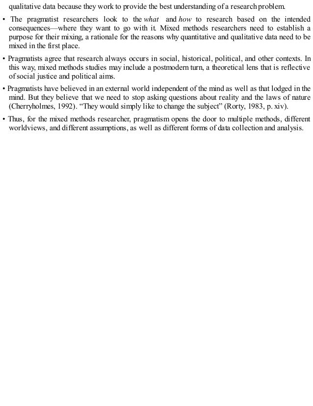qualitative data because they work to provide the best understanding of a research problem.
• The pragmatist researchers look to the what and how to research based on the intended
consequences—where they want to go with it. Mixed methods researchers need to establish a
purpose for their mixing, a rationale for the reasons why quantitative and qualitative data need to be
mixed in the first place.
• Pragmatists agree that research always occurs in social, historical, political, and other contexts. In
this way, mixed methods studies may include a postmodern turn, a theoretical lens that is reflective
of social justice and political aims.
• Pragmatists have believed in an external world independent of the mind as well as that lodged in the
mind. But they believe that we need to stop asking questions about reality and the laws of nature
(Cherryholmes, 1992). “They would simply like to change the subject” (Rorty, 1983, p. xiv).
• Thus, for the mixed methods researcher, pragmatism opens the door to multiple methods, different
worldviews, and different assumptions, as well as different forms of data collection and analysis.
 