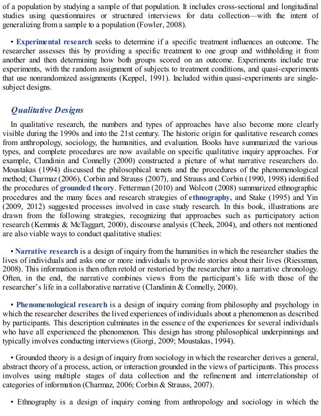 of a population by studying a sample of that population. It includes cross-sectional and longitudinal
studies using questionnaires or structured interviews for data collection—with the intent of
generalizing from a sample to a population (Fowler, 2008).
• Experimental research seeks to determine if a specific treatment influences an outcome. The
researcher assesses this by providing a specific treatment to one group and withholding it from
another and then determining how both groups scored on an outcome. Experiments include true
experiments, with the random assignment of subjects to treatment conditions, and quasi-experiments
that use nonrandomized assignments (Keppel, 1991). Included within quasi-experiments are single-
subject designs.
Qualitative Designs
In qualitative research, the numbers and types of approaches have also become more clearly
visible during the 1990s and into the 21st century. The historic origin for qualitative research comes
from anthropology, sociology, the humanities, and evaluation. Books have summarized the various
types, and complete procedures are now available on specific qualitative inquiry approaches. For
example, Clandinin and Connelly (2000) constructed a picture of what narrative researchers do.
Moustakas (1994) discussed the philosophical tenets and the procedures of the phenomenological
method; Charmaz (2006), Corbin and Strauss (2007), and Strauss and Corbin (1990, 1998) identified
the procedures of grounded theory. Fetterman (2010) and Wolcott (2008) summarized ethnographic
procedures and the many faces and research strategies of ethnography, and Stake (1995) and Yin
(2009, 2012) suggested processes involved in case study research. In this book, illustrations are
drawn from the following strategies, recognizing that approaches such as participatory action
research (Kemmis & McTaggart, 2000), discourse analysis (Cheek, 2004), and others not mentioned
are also viable ways to conduct qualitative studies:
• Narrative research is a design of inquiry from the humanities in which the researcher studies the
lives of individuals and asks one or more individuals to provide stories about their lives (Riessman,
2008). This information is then often retold or restoried by the researcher into a narrative chronology.
Often, in the end, the narrative combines views from the participant’s life with those of the
researcher’s life in a collaborative narrative (Clandinin & Connelly, 2000).
• Phenomenological research is a design of inquiry coming from philosophy and psychology in
which the researcher describes the lived experiences of individuals about a phenomenon as described
by participants. This description culminates in the essence of the experiences for several individuals
who have all experienced the phenomenon. This design has strong philosophical underpinnings and
typically involves conducting interviews (Giorgi, 2009; Moustakas, 1994).
• Grounded theory is a design of inquiry from sociology in which the researcher derives a general,
abstract theory of a process, action, or interaction grounded in the views of participants. This process
involves using multiple stages of data collection and the refinement and interrelationship of
categories of information (Charmaz, 2006; Corbin & Strauss, 2007).
• Ethnography is a design of inquiry coming from anthropology and sociology in which the
 
