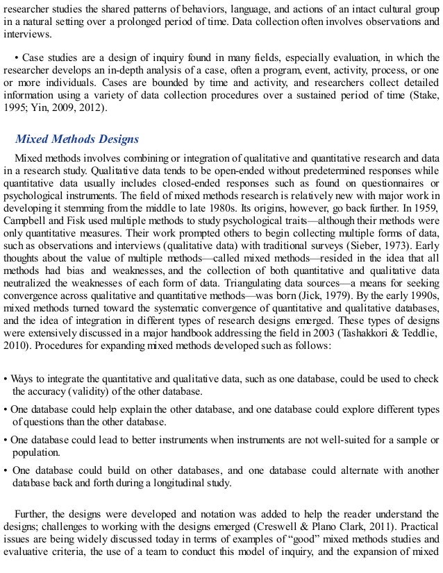 researcher studies the shared patterns of behaviors, language, and actions of an intact cultural group
in a natural setting over a prolonged period of time. Data collection often involves observations and
interviews.
• Case studies are a design of inquiry found in many fields, especially evaluation, in which the
researcher develops an in-depth analysis of a case, often a program, event, activity, process, or one
or more individuals. Cases are bounded by time and activity, and researchers collect detailed
information using a variety of data collection procedures over a sustained period of time (Stake,
1995; Yin, 2009, 2012).
Mixed Methods Designs
Mixed methods involves combining or integration of qualitative and quantitative research and data
in a research study. Qualitative data tends to be open-ended without predetermined responses while
quantitative data usually includes closed-ended responses such as found on questionnaires or
psychological instruments. The field of mixed methods research is relatively new with major work in
developing it stemming from the middle to late 1980s. Its origins, however, go back further. In 1959,
Campbell and Fisk used multiple methods to study psychological traits—although their methods were
only quantitative measures. Their work prompted others to begin collecting multiple forms of data,
such as observations and interviews (qualitative data) with traditional surveys (Sieber, 1973). Early
thoughts about the value of multiple methods—called mixed methods—resided in the idea that all
methods had bias and weaknesses, and the collection of both quantitative and qualitative data
neutralized the weaknesses of each form of data. Triangulating data sources—a means for seeking
convergence across qualitative and quantitative methods—was born (Jick, 1979). By the early 1990s,
mixed methods turned toward the systematic convergence of quantitative and qualitative databases,
and the idea of integration in different types of research designs emerged. These types of designs
were extensively discussed in a major handbook addressing the field in 2003 (Tashakkori & Teddlie,
2010). Procedures for expanding mixed methods developed such as follows:
• Ways to integrate the quantitative and qualitative data, such as one database, could be used to check
the accuracy (validity) of the other database.
• One database could help explain the other database, and one database could explore different types
of questions than the other database.
• One database could lead to better instruments when instruments are not well-suited for a sample or
population.
• One database could build on other databases, and one database could alternate with another
database back and forth during a longitudinal study.
Further, the designs were developed and notation was added to help the reader understand the
designs; challenges to working with the designs emerged (Creswell & Plano Clark, 2011). Practical
issues are being widely discussed today in terms of examples of “good” mixed methods studies and
evaluative criteria, the use of a team to conduct this model of inquiry, and the expansion of mixed
 