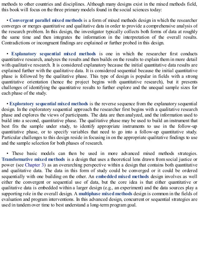 methods to other countries and disciplines. Although many designs exist in the mixed methods field,
this book will focus on the three primary models found in the social sciences today:
• Convergent parallel mixed methods is a form of mixed methods design in which the researcher
converges or merges quantitative and qualitative data in order to provide a comprehensive analysis of
the research problem. In this design, the investigator typically collects both forms of data at roughly
the same time and then integrates the information in the interpretation of the overall results.
Contradictions or incongruent findings are explained or further probed in this design.
• Explanatory sequential mixed methods is one in which the researcher first conducts
quantitative research, analyzes the results and then builds on the results to explain them in more detail
with qualitative research. It is considered explanatory because the initial quantitative data results are
explained further with the qualitative data. It is considered sequential because the initial quantitative
phase is followed by the qualitative phase. This type of design is popular in fields with a strong
quantitative orientation (hence the project begins with quantitative research), but it presents
challenges of identifying the quantitative results to further explore and the unequal sample sizes for
each phase of the study.
• Exploratory sequential mixed methods is the reverse sequence from the explanatory sequential
design. In the exploratory sequential approach the researcher first begins with a qualitative research
phase and explores the views of participants. The data are then analyzed, and the information used to
build into a second, quantitative phase. The qualitative phase may be used to build an instrument that
best fits the sample under study, to identify appropriate instruments to use in the follow-up
quantitative phase, or to specify variables that need to go into a follow-up quantitative study.
Particular challenges to this design reside in focusing in on the appropriate qualitative findings to use
and the sample selection for both phases of research.
• These basic models can then be used in more advanced mixed methods strategies.
Transformative mixed methods is a design that uses a theoretical lens drawn from social justice or
power (see Chapter 3) as an overarching perspective within a design that contains both quantitative
and qualitative data. The data in this form of study could be converged or it could be ordered
sequentially with one building on the other. An embedded mixed methods design involves as well
either the convergent or sequential use of data, but the core idea is that either quantitative or
qualitative data is embedded within a larger design (e.g., an experiment) and the data sources play a
supporting role in the overall design. A multiphase mixed methods design is common in the fields of
evaluation and program interventions. In this advanced design, concurrent or sequential strategies are
used in tandem over time to best understand a long-term program goal.
 