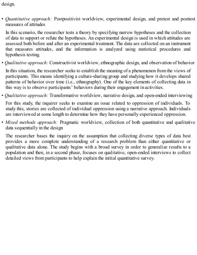 design.
• Quantitative approach: Postpositivist worldview, experimental design, and pretest and posttest
measures of attitudes
In this scenario, the researcher tests a theory by specifying narrow hypotheses and the collection
of data to support or refute the hypotheses. An experimental design is used in which attitudes are
assessed both before and after an experimental treatment. The data are collected on an instrument
that measures attitudes, and the information is analyzed using statistical procedures and
hypothesis testing.
• Qualitative approach: Constructivist worldview, ethnographic design, and observation of behavior
In this situation, the researcher seeks to establish the meaning of a phenomenon from the views of
participants. This means identifying a culture-sharing group and studying how it develops shared
patterns of behavior over time (i.e., ethnography). One of the key elements of collecting data in
this way is to observe participants’ behaviors during their engagement in activities.
• Qualitative approach: Transformative worldview, narrative design, and open-ended interviewing
For this study, the inquirer seeks to examine an issue related to oppression of individuals. To
study this, stories are collected of individual oppression using a narrative approach. Individuals
are interviewed at some length to determine how they have personally experienced oppression.
• Mixed methods approach: Pragmatic worldview, collection of both quantitative and qualitative
data sequentially in the design
The researcher bases the inquiry on the assumption that collecting diverse types of data best
provides a more complete understanding of a research problem than either quantitative or
qualitative data alone. The study begins with a broad survey in order to generalize results to a
population and then, in a second phase, focuses on qualitative, open-ended interviews to collect
detailed views from participants to help explain the initial quantitative survey.
 
