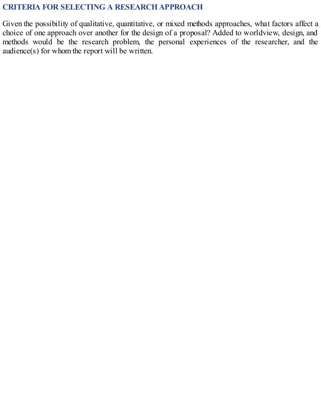 CRITERIA FOR SELECTING A RESEARCH APPROACH
Given the possibility of qualitative, quantitative, or mixed methods approaches, what factors affect a
choice of one approach over another for the design of a proposal? Added to worldview, design, and
methods would be the research problem, the personal experiences of the researcher, and the
audience(s) for whom the report will be written.
 