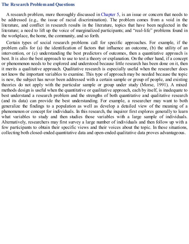 The Research Problem and Questions
A research problem, more thoroughly discussed in Chapter 5, is an issue or concern that needs to
be addressed (e.g., the issue of racial discrimination). The problem comes from a void in the
literature, and conflict in research results in the literature, topics that have been neglected in the
literature; a need to lift up the voice of marginalized participants; and “real-life” problems found in
the workplace, the home, the community, and so forth.
Certain types of social research problems call for specific approaches. For example, if the
problem calls for (a) the identification of factors that influence an outcome, (b) the utility of an
intervention, or (c) understanding the best predictors of outcomes, then a quantitative approach is
best. It is also the best approach to use to test a theory or explanation. On the other hand, if a concept
or phenomenon needs to be explored and understood because little research has been done on it, then
it merits a qualitative approach. Qualitative research is especially useful when the researcher does
not know the important variables to examine. This type of approach may be needed because the topic
is new, the subject has never been addressed with a certain sample or group of people, and existing
theories do not apply with the particular sample or group under study (Morse, 1991). A mixed
methods design is useful when the quantitative or qualitative approach, each by itself, is inadequate to
best understand a research problem and the strengths of both quantitative and qualitative research
(and its data) can provide the best understanding. For example, a researcher may want to both
generalize the findings to a population as well as develop a detailed view of the meaning of a
phenomenon or concept for individuals. In this research, the inquirer first explores generally to learn
what variables to study and then studies those variables with a large sample of individuals.
Alternatively, researchers may first survey a large number of individuals and then follow up with a
few participants to obtain their specific views and their voices about the topic. In these situations,
collecting both closed-ended quantitative data and open-ended qualitative data proves advantageous.
 