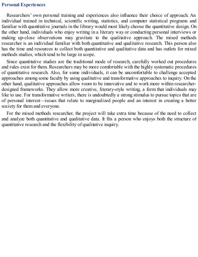 Personal Experiences
Researchers’ own personal training and experiences also influence their choice of approach. An
individual trained in technical, scientific writing, statistics, and computer statistical programs and
familiar with quantitative journals in the library would most likely choose the quantitative design. On
the other hand, individuals who enjoy writing in a literary way or conducting personal interviews or
making up-close observations may gravitate to the qualitative approach. The mixed methods
researcher is an individual familiar with both quantitative and qualitative research. This person also
has the time and resources to collect both quantitative and qualitative data and has outlets for mixed
methods studies, which tend to be large in scope.
Since quantitative studies are the traditional mode of research, carefully worked out procedures
and rules exist for them. Researchers may be more comfortable with the highly systematic procedures
of quantitative research. Also, for some individuals, it can be uncomfortable to challenge accepted
approaches among some faculty by using qualitative and transformative approaches to inquiry. On the
other hand, qualitative approaches allow room to be innovative and to work more within researcher-
designed frameworks. They allow more creative, literary-style writing, a form that individuals may
like to use. For transformative writers, there is undoubtedly a strong stimulus to pursue topics that are
of personal interest—issues that relate to marginalized people and an interest in creating a better
society for them and everyone.
For the mixed methods researcher, the project will take extra time because of the need to collect
and analyze both quantitative and qualitative data. It fits a person who enjoys both the structure of
quantitative research and the flexibility of qualitative inquiry.
 