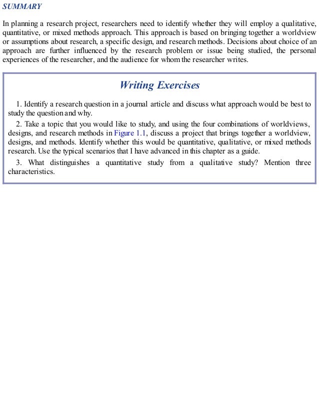 SUMMARY
In planning a research project, researchers need to identify whether they will employ a qualitative,
quantitative, or mixed methods approach. This approach is based on bringing together a worldview
or assumptions about research, a specific design, and research methods. Decisions about choice of an
approach are further influenced by the research problem or issue being studied, the personal
experiences of the researcher, and the audience for whom the researcher writes.
Writing Exercises
1. Identify a research question in a journal article and discuss what approach would be best to
study the question and why.
2. Take a topic that you would like to study, and using the four combinations of worldviews,
designs, and research methods in Figure 1.1, discuss a project that brings together a worldview,
designs, and methods. Identify whether this would be quantitative, qualitative, or mixed methods
research. Use the typical scenarios that I have advanced in this chapter as a guide.
3. What distinguishes a quantitative study from a qualitative study? Mention three
characteristics.
 