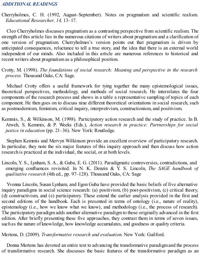 ADDITIONAL READINGS
Cherryholmes, C. H. (1992, August–September). Notes on pragmatism and scientific realism.
Educational Researcher, 14, 13–17.
Cleo Cherryholmes discusses pragmatism as a contrasting perspective from scientific realism. The
strength of this article lies in the numerous citations of writers about pragmatism and a clarification of
one version of pragmatism. Cherryholmes’s version points out that pragmatism is driven by
anticipated consequences, reluctance to tell a true story, and the idea that there is an external world
independent of our minds. Also included in this article are numerous references to historical and
recent writers about pragmatism as a philosophical position.
Crotty, M. (1998). The foundations of social research: Meaning and perspective in the research
process. Thousand Oaks, CA: Sage.
Michael Crotty offers a useful framework for tying together the many epistemological issues,
theoretical perspectives, methodology, and methods of social research. He interrelates the four
components of the research process and shows in a table a representative sampling of topics of each
component. He then goes on to discuss nine different theoretical orientations in social research, such
as postmodernism, feminism, critical inquiry, interpretivism, constructionism, and positivism.
Kemmis, S., & Wilkinson, M. (1998). Participatory action research and the study of practice. In B.
Atweh, S. Kemmis, & P. Weeks (Eds.), Action research in practice: Partnerships for social
justice in education (pp. 21–36). New York: Routledge.
Stephen Kemmis and Mervyn Wilkinson provide an excellent overview of participatory research.
In particular, they note the six major features of this inquiry approach and then discuss how action
research is practiced at the individual, the social, or at both levels.
Lincoln, Y. S., Lynham, S. A., & Guba, E. G. (2011). Paradigmatic controversies, contradictions, and
emerging confluences revisited. In N. K. Denzin & Y. S. Lincoln, The SAGE handbook of
qualitative research (4th ed., pp. 97–128). Thousand Oaks, CA: Sage
Yvonna Lincoln, Susan Lynham, and Egon Guba have provided the basic beliefs of five alternative
inquiry paradigms in social science research: (a) positivism, (b) post-positivism, (c) critical theory,
(d) constructivism, and (e) participatory. These extend the earlier analysis provided in the first and
second editions of the handbook. Each is presented in terms of ontology (i.e., nature of reality),
epistemology (i.e., how we know what we know), and methodology (i.e., the process of research).
The participatory paradigm adds another alternative paradigm to those originally advanced in the first
edition. After briefly presenting these five approaches, they contrast them in terms of seven issues,
such as the nature of knowledge, how knowledge accumulates, and goodness or quality criteria.
Mertens, D. (2009). Transformative research and evaluation. New York: Guilford.
Donna Mertens has devoted an entire text to advancing the transformative paradigm and the process
of transformative research. She discusses the basic features of the transformative paradigm as an
 