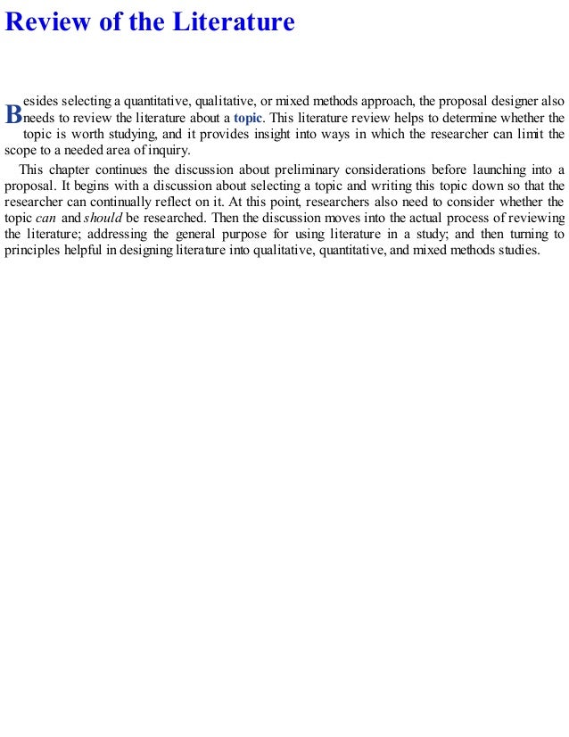 B
Review of the Literature
esides selecting a quantitative, qualitative, or mixed methods approach, the proposal designer also
needs to review the literature about a topic. This literature review helps to determine whether the
topic is worth studying, and it provides insight into ways in which the researcher can limit the
scope to a needed area of inquiry.
This chapter continues the discussion about preliminary considerations before launching into a
proposal. It begins with a discussion about selecting a topic and writing this topic down so that the
researcher can continually reflect on it. At this point, researchers also need to consider whether the
topic can and should be researched. Then the discussion moves into the actual process of reviewing
the literature; addressing the general purpose for using literature in a study; and then turning to
principles helpful in designing literature into qualitative, quantitative, and mixed methods studies.
 