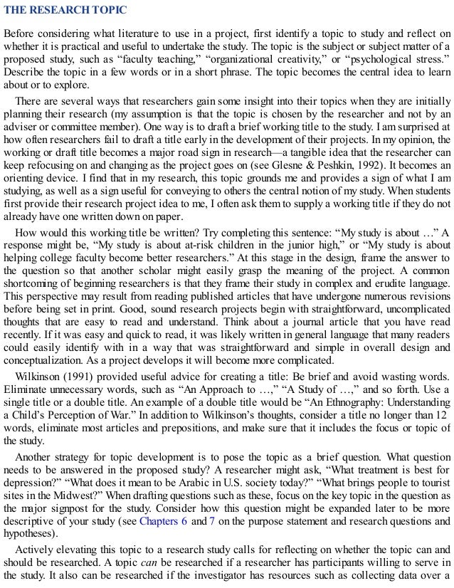 THE RESEARCH TOPIC
Before considering what literature to use in a project, first identify a topic to study and reflect on
whether it is practical and useful to undertake the study. The topic is the subject or subject matter of a
proposed study, such as “faculty teaching,” “organizational creativity,” or “psychological stress.”
Describe the topic in a few words or in a short phrase. The topic becomes the central idea to learn
about or to explore.
There are several ways that researchers gain some insight into their topics when they are initially
planning their research (my assumption is that the topic is chosen by the researcher and not by an
adviser or committee member). One way is to draft a brief working title to the study. I am surprised at
how often researchers fail to draft a title early in the development of their projects. In my opinion, the
working or draft title becomes a major road sign in research—a tangible idea that the researcher can
keep refocusing on and changing as the project goes on (see Glesne & Peshkin, 1992). It becomes an
orienting device. I find that in my research, this topic grounds me and provides a sign of what I am
studying, as well as a sign useful for conveying to others the central notion of my study. When students
first provide their research project idea to me, I often ask them to supply a working title if they do not
already have one written down on paper.
How would this working title be written? Try completing this sentence: “My study is about …” A
response might be, “My study is about at-risk children in the junior high,” or “My study is about
helping college faculty become better researchers.” At this stage in the design, frame the answer to
the question so that another scholar might easily grasp the meaning of the project. A common
shortcoming of beginning researchers is that they frame their study in complex and erudite language.
This perspective may result from reading published articles that have undergone numerous revisions
before being set in print. Good, sound research projects begin with straightforward, uncomplicated
thoughts that are easy to read and understand. Think about a journal article that you have read
recently. If it was easy and quick to read, it was likely written in general language that many readers
could easily identify with in a way that was straightforward and simple in overall design and
conceptualization. As a project develops it will become more complicated.
Wilkinson (1991) provided useful advice for creating a title: Be brief and avoid wasting words.
Eliminate unnecessary words, such as “An Approach to …,” “A Study of …,” and so forth. Use a
single title or a double title. An example of a double title would be “An Ethnography: Understanding
a Child’s Perception of War.” In addition to Wilkinson’s thoughts, consider a title no longer than 12
words, eliminate most articles and prepositions, and make sure that it includes the focus or topic of
the study.
Another strategy for topic development is to pose the topic as a brief question. What question
needs to be answered in the proposed study? A researcher might ask, “What treatment is best for
depression?” “What does it mean to be Arabic in U.S. society today?” “What brings people to tourist
sites in the Midwest?” When drafting questions such as these, focus on the key topic in the question as
the major signpost for the study. Consider how this question might be expanded later to be more
descriptive of your study (see Chapters 6 and 7 on the purpose statement and research questions and
hypotheses).
Actively elevating this topic to a research study calls for reflecting on whether the topic can and
should be researched. A topic can be researched if a researcher has participants willing to serve in
the study. It also can be researched if the investigator has resources such as collecting data over a
 