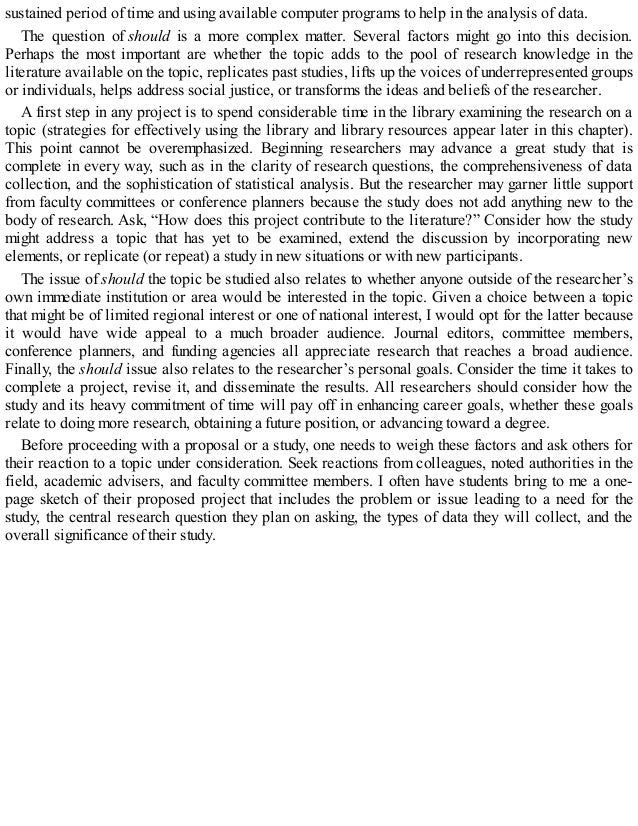 sustained period of time and using available computer programs to help in the analysis of data.
The question of should is a more complex matter. Several factors might go into this decision.
Perhaps the most important are whether the topic adds to the pool of research knowledge in the
literature available on the topic, replicates past studies, lifts up the voices of underrepresented groups
or individuals, helps address social justice, or transforms the ideas and beliefs of the researcher.
A first step in any project is to spend considerable time in the library examining the research on a
topic (strategies for effectively using the library and library resources appear later in this chapter).
This point cannot be overemphasized. Beginning researchers may advance a great study that is
complete in every way, such as in the clarity of research questions, the comprehensiveness of data
collection, and the sophistication of statistical analysis. But the researcher may garner little support
from faculty committees or conference planners because the study does not add anything new to the
body of research. Ask, “How does this project contribute to the literature?” Consider how the study
might address a topic that has yet to be examined, extend the discussion by incorporating new
elements, or replicate (or repeat) a study in new situations or with new participants.
The issue of should the topic be studied also relates to whether anyone outside of the researcher’s
own immediate institution or area would be interested in the topic. Given a choice between a topic
that might be of limited regional interest or one of national interest, I would opt for the latter because
it would have wide appeal to a much broader audience. Journal editors, committee members,
conference planners, and funding agencies all appreciate research that reaches a broad audience.
Finally, the should issue also relates to the researcher’s personal goals. Consider the time it takes to
complete a project, revise it, and disseminate the results. All researchers should consider how the
study and its heavy commitment of time will pay off in enhancing career goals, whether these goals
relate to doing more research, obtaining a future position, or advancing toward a degree.
Before proceeding with a proposal or a study, one needs to weigh these factors and ask others for
their reaction to a topic under consideration. Seek reactions from colleagues, noted authorities in the
field, academic advisers, and faculty committee members. I often have students bring to me a one-
page sketch of their proposed project that includes the problem or issue leading to a need for the
study, the central research question they plan on asking, the types of data they will collect, and the
overall significance of their study.
 