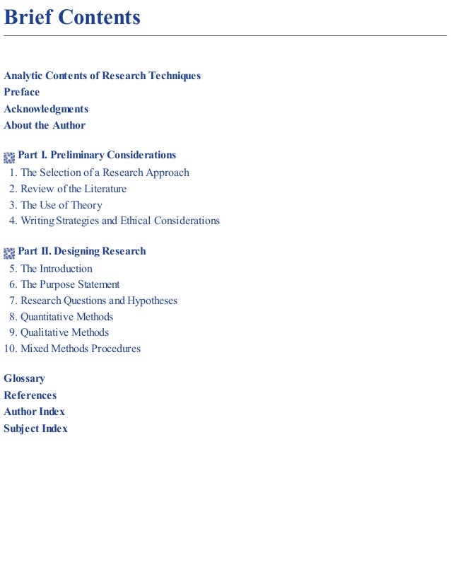 Brief Contents
Analytic Contents of Research Techniques
Preface
Acknowledgments
About the Author
Part I. Preliminary Considerations
1. The Selection of a Research Approach
2. Review of the Literature
3. The Use of Theory
4. Writing Strategies and Ethical Considerations
Part II. Designing Research
5. The Introduction
6. The Purpose Statement
7. Research Questions and Hypotheses
8. Quantitative Methods
9. Qualitative Methods
10. Mixed Methods Procedures
Glossary
References
Author Index
Subject Index
 