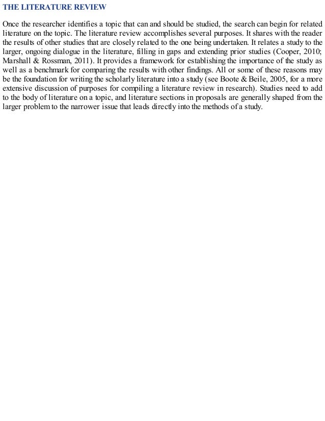 THE LITERATURE REVIEW
Once the researcher identifies a topic that can and should be studied, the search can begin for related
literature on the topic. The literature review accomplishes several purposes. It shares with the reader
the results of other studies that are closely related to the one being undertaken. It relates a study to the
larger, ongoing dialogue in the literature, filling in gaps and extending prior studies (Cooper, 2010;
Marshall & Rossman, 2011). It provides a framework for establishing the importance of the study as
well as a benchmark for comparing the results with other findings. All or some of these reasons may
be the foundation for writing the scholarly literature into a study (see Boote & Beile, 2005, for a more
extensive discussion of purposes for compiling a literature review in research). Studies need to add
to the body of literature on a topic, and literature sections in proposals are generally shaped from the
larger problem to the narrower issue that leads directly into the methods of a study.
 