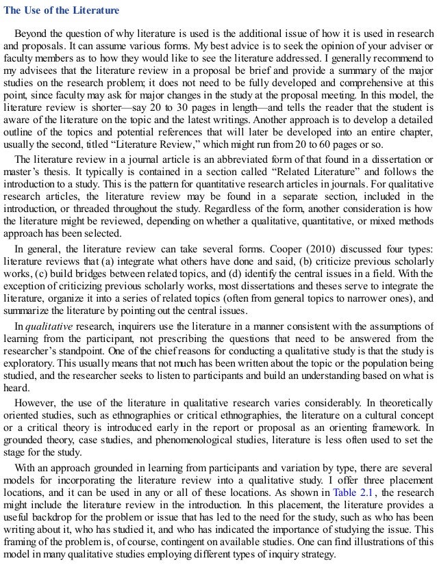 The Use of the Literature
Beyond the question of why literature is used is the additional issue of how it is used in research
and proposals. It can assume various forms. My best advice is to seek the opinion of your adviser or
faculty members as to how they would like to see the literature addressed. I generally recommend to
my advisees that the literature review in a proposal be brief and provide a summary of the major
studies on the research problem; it does not need to be fully developed and comprehensive at this
point, since faculty may ask for major changes in the study at the proposal meeting. In this model, the
literature review is shorter—say 20 to 30 pages in length—and tells the reader that the student is
aware of the literature on the topic and the latest writings. Another approach is to develop a detailed
outline of the topics and potential references that will later be developed into an entire chapter,
usually the second, titled “Literature Review,” which might run from 20 to 60 pages or so.
The literature review in a journal article is an abbreviated form of that found in a dissertation or
master’s thesis. It typically is contained in a section called “Related Literature” and follows the
introduction to a study. This is the pattern for quantitative research articles in journals. For qualitative
research articles, the literature review may be found in a separate section, included in the
introduction, or threaded throughout the study. Regardless of the form, another consideration is how
the literature might be reviewed, depending on whether a qualitative, quantitative, or mixed methods
approach has been selected.
In general, the literature review can take several forms. Cooper (2010) discussed four types:
literature reviews that (a) integrate what others have done and said, (b) criticize previous scholarly
works, (c) build bridges between related topics, and (d) identify the central issues in a field. With the
exception of criticizing previous scholarly works, most dissertations and theses serve to integrate the
literature, organize it into a series of related topics (often from general topics to narrower ones), and
summarize the literature by pointing out the central issues.
In qualitative research, inquirers use the literature in a manner consistent with the assumptions of
learning from the participant, not prescribing the questions that need to be answered from the
researcher’s standpoint. One of the chief reasons for conducting a qualitative study is that the study is
exploratory. This usually means that not much has been written about the topic or the population being
studied, and the researcher seeks to listen to participants and build an understanding based on what is
heard.
However, the use of the literature in qualitative research varies considerably. In theoretically
oriented studies, such as ethnographies or critical ethnographies, the literature on a cultural concept
or a critical theory is introduced early in the report or proposal as an orienting framework. In
grounded theory, case studies, and phenomenological studies, literature is less often used to set the
stage for the study.
With an approach grounded in learning from participants and variation by type, there are several
models for incorporating the literature review into a qualitative study. I offer three placement
locations, and it can be used in any or all of these locations. As shown in Table 2.1, the research
might include the literature review in the introduction. In this placement, the literature provides a
useful backdrop for the problem or issue that has led to the need for the study, such as who has been
writing about it, who has studied it, and who has indicated the importance of studying the issue. This
framing of the problem is, of course, contingent on available studies. One can find illustrations of this
model in many qualitative studies employing different types of inquiry strategy.
 