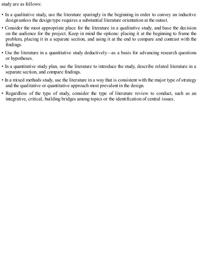study are as follows:
• In a qualitative study, use the literature sparingly in the beginning in order to convey an inductive
design unless the design type requires a substantial literature orientation at the outset.
• Consider the most appropriate place for the literature in a qualitative study, and base the decision
on the audience for the project. Keep in mind the options: placing it at the beginning to frame the
problem, placing it in a separate section, and using it at the end to compare and contrast with the
findings.
• Use the literature in a quantitative study deductively—as a basis for advancing research questions
or hypotheses.
• In a quantitative study plan, use the literature to introduce the study, describe related literature in a
separate section, and compare findings.
• In a mixed methods study, use the literature in a way that is consistent with the major type of strategy
and the qualitative or quantitative approach most prevalent in the design.
• Regardless of the type of study, consider the type of literature review to conduct, such as an
integrative, critical, building bridges among topics or the identification of central issues.
 
