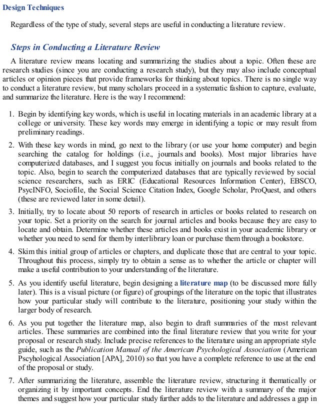 Design Techniques
Regardless of the type of study, several steps are useful in conducting a literature review.
Steps in Conducting a Literature Review
A literature review means locating and summarizing the studies about a topic. Often these are
research studies (since you are conducting a research study), but they may also include conceptual
articles or opinion pieces that provide frameworks for thinking about topics. There is no single way
to conduct a literature review, but many scholars proceed in a systematic fashion to capture, evaluate,
and summarize the literature. Here is the way I recommend:
1. Begin by identifying key words, which is useful in locating materials in an academic library at a
college or university. These key words may emerge in identifying a topic or may result from
preliminary readings.
2. With these key words in mind, go next to the library (or use your home computer) and begin
searching the catalog for holdings (i.e., journals and books). Most major libraries have
computerized databases, and I suggest you focus initially on journals and books related to the
topic. Also, begin to search the computerized databases that are typically reviewed by social
science researchers, such as ERIC (Educational Resources Information Center), EBSCO,
PsycINFO, Sociofile, the Social Science Citation Index, Google Scholar, ProQuest, and others
(these are reviewed later in some detail).
3. Initially, try to locate about 50 reports of research in articles or books related to research on
your topic. Set a priority on the search for journal articles and books because they are easy to
locate and obtain. Determine whether these articles and books exist in your academic library or
whether you need to send for them by interlibrary loan or purchase them through a bookstore.
4. Skim this initial group of articles or chapters, and duplicate those that are central to your topic.
Throughout this process, simply try to obtain a sense as to whether the article or chapter will
make a useful contribution to your understanding of the literature.
5. As you identify useful literature, begin designing a literature map (to be discussed more fully
later). This is a visual picture (or figure) of groupings of the literature on the topic that illustrates
how your particular study will contribute to the literature, positioning your study within the
larger body of research.
6. As you put together the literature map, also begin to draft summaries of the most relevant
articles. These summaries are combined into the final literature review that you write for your
proposal or research study. Include precise references to the literature using an appropriate style
guide, such as the Publication Manual of the American Psychological Association (American
Pscyhological Association [APA], 2010) so that you have a complete reference to use at the end
of the proposal or study.
7. After summarizing the literature, assemble the literature review, structuring it thematically or
organizing it by important concepts. End the literature review with a summary of the major
themes and suggest how your particular study further adds to the literature and addresses a gap in
 