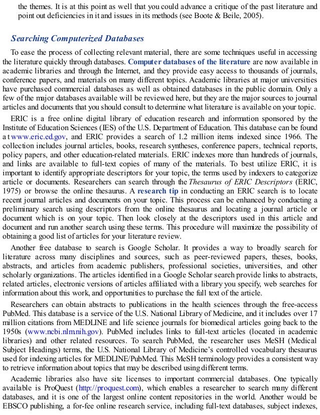 the themes. It is at this point as well that you could advance a critique of the past literature and
point out deficiencies in it and issues in its methods (see Boote & Beile, 2005).
Searching Computerized Databases
To ease the process of collecting relevant material, there are some techniques useful in accessing
the literature quickly through databases. Computer databases of the literature are now available in
academic libraries and through the Internet, and they provide easy access to thousands of journals,
conference papers, and materials on many different topics. Academic libraries at major universities
have purchased commercial databases as well as obtained databases in the public domain. Only a
few of the major databases available will be reviewed here, but they are the major sources to journal
articles and documents that you should consult to determine what literature is available on your topic.
ERIC is a free online digital library of education research and information sponsored by the
Institute of Education Sciences (IES) of the U.S. Department of Education. This database can be found
a t www.eric.ed.gov, and ERIC provides a search of 1.2 million items indexed since 1966. The
collection includes journal articles, books, research syntheses, conference papers, technical reports,
policy papers, and other education-related materials. ERIC indexes more than hundreds of journals,
and links are available to full-text copies of many of the materials. To best utilize ERIC, it is
important to identify appropriate descriptors for your topic, the terms used by indexers to categorize
article or documents. Researchers can search through the Thesaurus of ERIC Descriptors (ERIC,
1975) or browse the online thesaurus. A research tip in conducting an ERIC search is to locate
recent journal articles and documents on your topic. This process can be enhanced by conducting a
preliminary search using descriptors from the online thesaurus and locating a journal article or
document which is on your topic. Then look closely at the descriptors used in this article and
document and run another search using these terms. This procedure will maximize the possibility of
obtaining a good list of articles for your literature review.
Another free database to search is Google Scholar. It provides a way to broadly search for
literature across many disciplines and sources, such as peer-reviewed papers, theses, books,
abstracts, and articles from academic publishers, professional societies, universities, and other
scholarly organizations. The articles identified in a Google Scholar search provide links to abstracts,
related articles, electronic versions of articles affiliated with a library you specify, web searches for
information about this work, and opportunities to purchase the full text of the article.
Researchers can obtain abstracts to publications in the health sciences through the free-access
PubMed. This database is a service of the U.S. National Library of Medicine, and it includes over 17
million citations from MEDLINE and life science journals for biomedical articles going back to the
1950s (www.ncbi.nlm.nih.gov). PubMed includes links to full-text articles (located in academic
libraries) and other related resources. To search PubMed, the researcher uses MeSH (Medical
Subject Headings) terms, the U.S. National Library of Medicine’s controlled vocabulary thesaurus
used for indexing articles for MEDLINE/PubMed. This MeSH terminology provides a consistent way
to retrieve information about topics that may be described using different terms.
Academic libraries also have site licenses to important commercial databases. One typically
available is ProQuest (http://proquest.com), which enables a researcher to search many different
databases, and it is one of the largest online content repositories in the world. Another would be
EBSCO publishing, a for-fee online research service, including full-text databases, subject indexes,
 