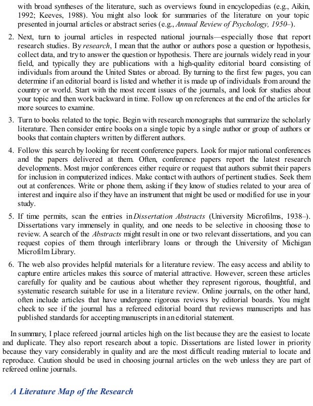 with broad syntheses of the literature, such as overviews found in encyclopedias (e.g., Aikin,
1992; Keeves, 1988). You might also look for summaries of the literature on your topic
presented in journal articles or abstract series (e.g., Annual Review of Psychology, 1950–).
2. Next, turn to journal articles in respected national journals—especially those that report
research studies. By research, I mean that the author or authors pose a question or hypothesis,
collect data, and try to answer the question or hypothesis. There are journals widely read in your
field, and typically they are publications with a high-quality editorial board consisting of
individuals from around the United States or abroad. By turning to the first few pages, you can
determine if an editorial board is listed and whether it is made up of individuals from around the
country or world. Start with the most recent issues of the journals, and look for studies about
your topic and then work backward in time. Follow up on references at the end of the articles for
more sources to examine.
3. Turn to books related to the topic. Begin with research monographs that summarize the scholarly
literature. Then consider entire books on a single topic by a single author or group of authors or
books that contain chapters written by different authors.
4. Follow this search by looking for recent conference papers. Look for major national conferences
and the papers delivered at them. Often, conference papers report the latest research
developments. Most major conferences either require or request that authors submit their papers
for inclusion in computerized indices. Make contact with authors of pertinent studies. Seek them
out at conferences. Write or phone them, asking if they know of studies related to your area of
interest and inquire also if they have an instrument that might be used or modified for use in your
study.
5. If time permits, scan the entries in Dissertation Abstracts (University Microfilms, 1938–).
Dissertations vary immensely in quality, and one needs to be selective in choosing those to
review. A search of the Abstracts might result in one or two relevant dissertations, and you can
request copies of them through interlibrary loans or through the University of Michigan
Microfilm Library.
6. The web also provides helpful materials for a literature review. The easy access and ability to
capture entire articles makes this source of material attractive. However, screen these articles
carefully for quality and be cautious about whether they represent rigorous, thoughtful, and
systematic research suitable for use in a literature review. Online journals, on the other hand,
often include articles that have undergone rigorous reviews by editorial boards. You might
check to see if the journal has a refereed editorial board that reviews manuscripts and has
published standards for accepting manuscripts in an editorial statement.
In summary, I place refereed journal articles high on the list because they are the easiest to locate
and duplicate. They also report research about a topic. Dissertations are listed lower in priority
because they vary considerably in quality and are the most difficult reading material to locate and
reproduce. Caution should be used in choosing journal articles on the web unless they are part of
refereed online journals.
A Literature Map of the Research
 