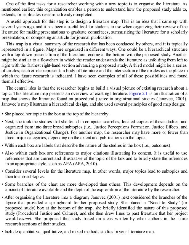 One of the first tasks for a researcher working with a new topic is to organize the literature. As
mentioned earlier, this organization enables a person to understand how the proposed study adds to,
extends, or replicates research already completed.
A useful approach for this step is to design a literature map. This is an idea that I came up with
several years ago, and it has been a useful tool for students to use when organizing their review of the
literature for making presentations to graduate committees, summarizing the literature for a scholarly
presentation, or composing an article for journal publication.
This map is a visual summary of the research that has been conducted by others, and it is typically
represented in a figure. Maps are organized in different ways. One could be a hierarchical structure
with a top-down presentation of the literature, ending at the bottom with the proposed study. Another
might be similar to a flowchart in which the reader understands the literature as unfolding from left to
right with the farthest right-hand section advancing a proposed study. A third model might be a series
of circles; each circle represents a body of literature and the intersection of the circles as the place in
which the future research is indicated. I have seen examples of all of these possibilities and found
them all effective.
The central idea is that the researcher begins to build a visual picture of existing research about a
topic. This literature map presents an overview of existing literature. Figure 2.1 is an illustration of a
map that shows the literature found on procedural justice in organizational studies (Janovec, 2001).
Janovec’s map illustrates a hierarchical design, and she used several principles of good map design:
• She placed her topic in the box at the top of the hierarchy.
• Next, she took the studies that she found in computer searches, located copies of these studies, and
organized them into three broad subtopics (i.e., Justice Perceptions Formation, Justice Effects, and
Justice in Organizational Change). For another map, the researcher may have more or fewer than
three major categories, depending on the extent and publications on the topic.
• Within each box are labels that describe the nature of the studies in the box (i.e., outcomes).
• Also within each box are references to major citations illustrating its content. It is useful to use
references that are current and illustrative of the topic of the box and to briefly state the references
in an appropriate style, such as APA (APA, 2010).
• Consider several levels for the literature map. In other words, major topics lead to subtopics and
then to sub-subtopics.
• Some branches of the chart are more developed than others. This development depends on the
amount of literature available and the depth of the exploration of the literature by the researcher.
• After organizing the literature into a diagram, Janovec (2001) next considered the branches of the
figure that provided a springboard for her proposed study. She placed a “Need to Study” (or
proposed study) box at the bottom of the map, she briefly identified the nature of this proposed
study (Procedural Justice and Culture), and she then drew lines to past literature that her project
would extend. She proposed this study based on ideas written by other authors in the future
research sections of their studies.
• Include quantitative, qualitative, and mixed methods studies in your literature map.
 