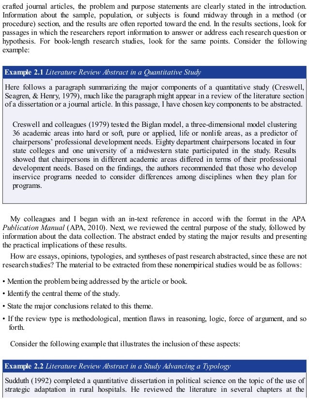 crafted journal articles, the problem and purpose statements are clearly stated in the introduction.
Information about the sample, population, or subjects is found midway through in a method (or
procedure) section, and the results are often reported toward the end. In the results sections, look for
passages in which the researchers report information to answer or address each research question or
hypothesis. For book-length research studies, look for the same points. Consider the following
example:
Example 2.1 Literature Review Abstract in a Quantitative Study
Here follows a paragraph summarizing the major components of a quantitative study (Creswell,
Seagren, & Henry, 1979), much like the paragraph might appear in a review of the literature section
of a dissertation or a journal article. In this passage, I have chosen key components to be abstracted.
Creswell and colleagues (1979) tested the Biglan model, a three-dimensional model clustering
36 academic areas into hard or soft, pure or applied, life or nonlife areas, as a predictor of
chairpersons’ professional development needs. Eighty department chairpersons located in four
state colleges and one university of a midwestern state participated in the study. Results
showed that chairpersons in different academic areas differed in terms of their professional
development needs. Based on the findings, the authors recommended that those who develop
inservice programs needed to consider differences among disciplines when they plan for
programs.
My colleagues and I began with an in-text reference in accord with the format in the APA
Publication Manual (APA, 2010). Next, we reviewed the central purpose of the study, followed by
information about the data collection. The abstract ended by stating the major results and presenting
the practical implications of these results.
How are essays, opinions, typologies, and syntheses of past research abstracted, since these are not
research studies? The material to be extracted from these nonempirical studies would be as follows:
• Mention the problem being addressed by the article or book.
• Identify the central theme of the study.
• State the major conclusions related to this theme.
• If the review type is methodological, mention flaws in reasoning, logic, force of argument, and so
forth.
Consider the following example that illustrates the inclusion of these aspects:
Example 2.2 Literature Review Abstract in a Study Advancing a Typology
Sudduth (1992) completed a quantitative dissertation in political science on the topic of the use of
strategic adaptation in rural hospitals. He reviewed the literature in several chapters at the
 