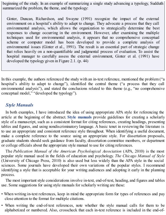 beginning of the study. In an example of summarizing a single study advancing a typology, Sudduth
summarized the problem, the theme, and the typology:
Ginter, Duncan, Richardson, and Swayne (1991) recognize the impact of the external
environment on a hospital’s ability to adapt to change. They advocate a process that they call
environmental analysis, which allows the organization to strategically determine the best
responses to change occurring in the environment. However, after examining the multiple
techniques used for environmental analysis, it appears that no comprehensive conceptual
scheme or computer model has been developed to provide a complete analysis of
environmental issues (Ginter et al., 1991). The result is an essential part of strategic change
that relies heavily on a non-quantifiable and judgmental process of evaluation. To assist the
hospital manager to carefully assess the external environment, Ginter et al. (1991) have
developed the typology given in Figure 2.1. (p. 44)
In this example, the authors referenced the study with an in-text reference, mentioned the problem (“a
hospital’s ability to adapt to change”), identified the central theme (“a process that they call
environmental analysis”), and stated the conclusions related to this theme (e.g., “no comprehensive
conceptual model,” “developed the typology”).
Style Manuals
In both examples, I have introduced the idea of using appropriate APA style for referencing the
article at the beginning of the abstract. Style manuals provide guidelines for creating a scholarly
style of a manuscript, such as a consistent format for citing references, creating headings, presenting
tables and figures, and using nondiscriminatory language. A basic tenet in reviewing the literature is
to use an appropriate and consistent reference style throughout. When identifying a useful document,
make a complete reference to the source using an appropriate style. For dissertation proposals,
graduate students should seek guidance from faculty, dissertation committee members, or department
or college officials about the appropriate style manual to use for citing references.
The Publication Manual of the American Psychological Association (APA, 2010) is the most
popular style manual used in the fields of education and psychology. The Chicago Manual of Style
(University of Chicago Press, 2010) is also used but less widely than the APA style in the social
sciences. Some journals have developed their own variations of the popular styles. I recommend
identifying a style that is acceptable for your writing audiences and adopting it early in the planning
process.
The most important style considerations involve in-text, end-of-text, heading, and figures and tables
use. Some suggestions for using style manuals for scholarly writing are these:
• When writing in-text references, keep in mind the appropriate form for types of references and pay
close attention to the format for multiple citations.
• When writing the end-of-text references, note whether the style manual calls for them to be
alphabetized or numbered. Also, crosscheck that each in-text reference is included in the end-of-
 