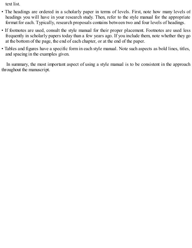 text list.
• The headings are ordered in a scholarly paper in terms of levels. First, note how many levels of
headings you will have in your research study. Then, refer to the style manual for the appropriate
format for each. Typically, research proposals contains between two and four levels of headings.
• If footnotes are used, consult the style manual for their proper placement. Footnotes are used less
frequently in scholarly papers today than a few years ago. If you include them, note whether they go
at the bottom of the page, the end of each chapter, or at the end of the paper.
• Tables and figures have a specific form in each style manual. Note such aspects as bold lines, titles,
and spacing in the examples given.
In summary, the most important aspect of using a style manual is to be consistent in the approach
throughout the manuscript.
 