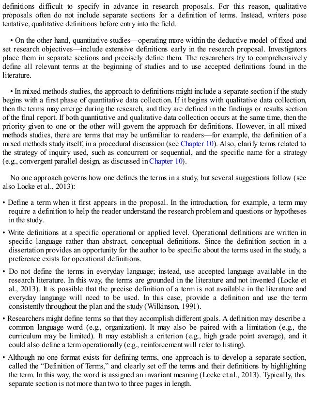 definitions difficult to specify in advance in research proposals. For this reason, qualitative
proposals often do not include separate sections for a definition of terms. Instead, writers pose
tentative, qualitative definitions before entry into the field.
• On the other hand, quantitative studies—operating more within the deductive model of fixed and
set research objectives—include extensive definitions early in the research proposal. Investigators
place them in separate sections and precisely define them. The researchers try to comprehensively
define all relevant terms at the beginning of studies and to use accepted definitions found in the
literature.
• In mixed methods studies, the approach to definitions might include a separate section if the study
begins with a first phase of quantitative data collection. If it begins with qualitative data collection,
then the terms may emerge during the research, and they are defined in the findings or results section
of the final report. If both quantitative and qualitative data collection occurs at the same time, then the
priority given to one or the other will govern the approach for definitions. However, in all mixed
methods studies, there are terms that may be unfamiliar to readers—for example, the definition of a
mixed methods study itself, in a procedural discussion (see Chapter 10). Also, clarify terms related to
the strategy of inquiry used, such as concurrent or sequential, and the specific name for a strategy
(e.g., convergent parallel design, as discussed in Chapter 10).
No one approach governs how one defines the terms in a study, but several suggestions follow (see
also Locke et al., 2013):
• Define a term when it first appears in the proposal. In the introduction, for example, a term may
require a definition to help the reader understand the research problem and questions or hypotheses
in the study.
• Write definitions at a specific operational or applied level. Operational definitions are written in
specific language rather than abstract, conceptual definitions. Since the definition section in a
dissertation provides an opportunity for the author to be specific about the terms used in the study, a
preference exists for operational definitions.
• Do not define the terms in everyday language; instead, use accepted language available in the
research literature. In this way, the terms are grounded in the literature and not invented (Locke et
al., 2013). It is possible that the precise definition of a term is not available in the literature and
everyday language will need to be used. In this case, provide a definition and use the term
consistently throughout the plan and the study (Wilkinson, 1991).
• Researchers might define terms so that they accomplish different goals. A definition may describe a
common language word (e.g., organization). It may also be paired with a limitation (e.g., the
curriculum may be limited). It may establish a criterion (e.g., high grade point average), and it
could also define a term operationally (e.g., reinforcement will refer to listing).
• Although no one format exists for defining terms, one approach is to develop a separate section,
called the “Definition of Terms,” and clearly set off the terms and their definitions by highlighting
the term. In this way, the word is assigned an invariant meaning (Locke et al., 2013). Typically, this
separate section is not more than two to three pages in length.
 