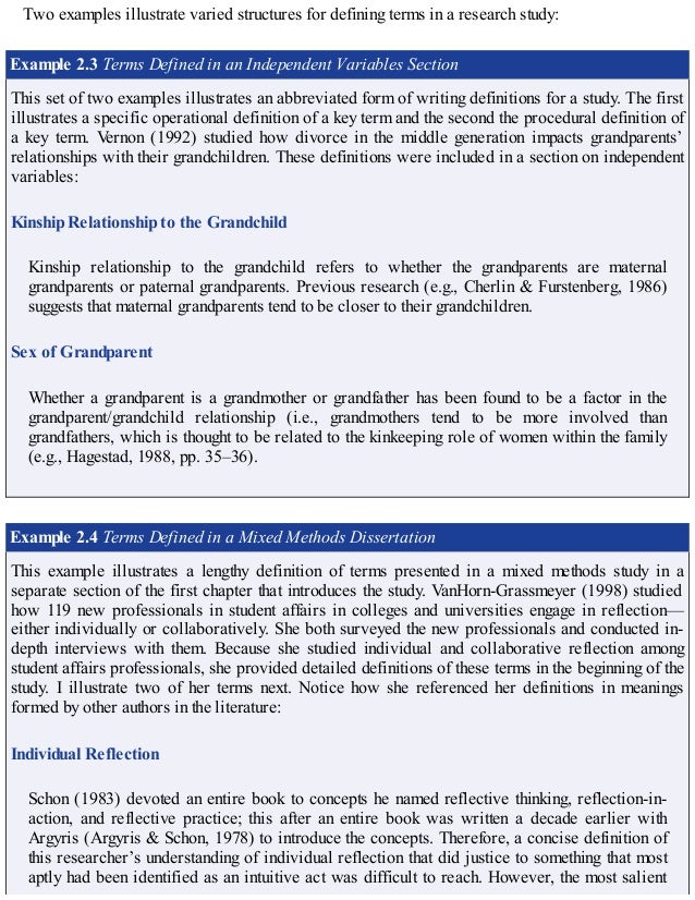 Two examples illustrate varied structures for defining terms in a research study:
Example 2.3 Terms Defined in an Independent Variables Section
This set of two examples illustrates an abbreviated form of writing definitions for a study. The first
illustrates a specific operational definition of a key term and the second the procedural definition of
a key term. Vernon (1992) studied how divorce in the middle generation impacts grandparents’
relationships with their grandchildren. These definitions were included in a section on independent
variables:
Kinship Relationship to the Grandchild
Kinship relationship to the grandchild refers to whether the grandparents are maternal
grandparents or paternal grandparents. Previous research (e.g., Cherlin & Furstenberg, 1986)
suggests that maternal grandparents tend to be closer to their grandchildren.
Sex of Grandparent
Whether a grandparent is a grandmother or grandfather has been found to be a factor in the
grandparent/grandchild relationship (i.e., grandmothers tend to be more involved than
grandfathers, which is thought to be related to the kinkeeping role of women within the family
(e.g., Hagestad, 1988, pp. 35–36).
Example 2.4 Terms Defined in a Mixed Methods Dissertation
This example illustrates a lengthy definition of terms presented in a mixed methods study in a
separate section of the first chapter that introduces the study. VanHorn-Grassmeyer (1998) studied
how 119 new professionals in student affairs in colleges and universities engage in reflection—
either individually or collaboratively. She both surveyed the new professionals and conducted in-
depth interviews with them. Because she studied individual and collaborative reflection among
student affairs professionals, she provided detailed definitions of these terms in the beginning of the
study. I illustrate two of her terms next. Notice how she referenced her definitions in meanings
formed by other authors in the literature:
Individual Reflection
Schon (1983) devoted an entire book to concepts he named reflective thinking, reflection-in-
action, and reflective practice; this after an entire book was written a decade earlier with
Argyris (Argyris & Schon, 1978) to introduce the concepts. Therefore, a concise definition of
this researcher’s understanding of individual reflection that did justice to something that most
aptly had been identified as an intuitive act was difficult to reach. However, the most salient
 