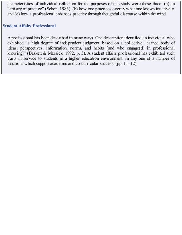 characteristics of individual reflection for the purposes of this study were these three: (a) an
“artistry of practice” (Schon, 1983), (b) how one practices overtly what one knows intuitively,
and (c) how a professional enhances practice through thoughtful discourse within the mind.
Student Affairs Professional
A professional has been described in many ways. One description identified an individual who
exhibited “a high degree of independent judgment, based on a collective, learned body of
ideas, perspectives, information, norms, and habits [and who engage(d) in professional
knowing]” (Baskett & Marsick, 1992, p. 3). A student affairs professional has exhibited such
traits in service to students in a higher education environment, in any one of a number of
functions which support academic and co-curricular success. (pp. 11–12)
 
