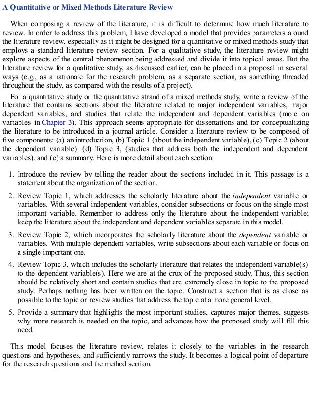 A Quantitative or Mixed Methods Literature Review
When composing a review of the literature, it is difficult to determine how much literature to
review. In order to address this problem, I have developed a model that provides parameters around
the literature review, especially as it might be designed for a quantitative or mixed methods study that
employs a standard literature review section. For a qualitative study, the literature review might
explore aspects of the central phenomenon being addressed and divide it into topical areas. But the
literature review for a qualitative study, as discussed earlier, can be placed in a proposal in several
ways (e.g., as a rationale for the research problem, as a separate section, as something threaded
throughout the study, as compared with the results of a project).
For a quantitative study or the quantitative strand of a mixed methods study, write a review of the
literature that contains sections about the literature related to major independent variables, major
dependent variables, and studies that relate the independent and dependent variables (more on
variables in Chapter 3). This approach seems appropriate for dissertations and for conceptualizing
the literature to be introduced in a journal article. Consider a literature review to be composed of
five components: (a) an introduction, (b) Topic 1 (about the independent variable), (c) Topic 2 (about
the dependent variable), (d) Topic 3, (studies that address both the independent and dependent
variables), and (e) a summary. Here is more detail about each section:
1. Introduce the review by telling the reader about the sections included in it. This passage is a
statement about the organization of the section.
2. Review Topic 1, which addresses the scholarly literature about the independent variable or
variables. With several independent variables, consider subsections or focus on the single most
important variable. Remember to address only the literature about the independent variable;
keep the literature about the independent and dependent variables separate in this model.
3. Review Topic 2, which incorporates the scholarly literature about the dependent variable or
variables. With multiple dependent variables, write subsections about each variable or focus on
a single important one.
4. Review Topic 3, which includes the scholarly literature that relates the independent variable(s)
to the dependent variable(s). Here we are at the crux of the proposed study. Thus, this section
should be relatively short and contain studies that are extremely close in topic to the proposed
study. Perhaps nothing has been written on the topic. Construct a section that is as close as
possible to the topic or review studies that address the topic at a more general level.
5. Provide a summary that highlights the most important studies, captures major themes, suggests
why more research is needed on the topic, and advances how the proposed study will fill this
need.
This model focuses the literature review, relates it closely to the variables in the research
questions and hypotheses, and sufficiently narrows the study. It becomes a logical point of departure
for the research questions and the method section.
 