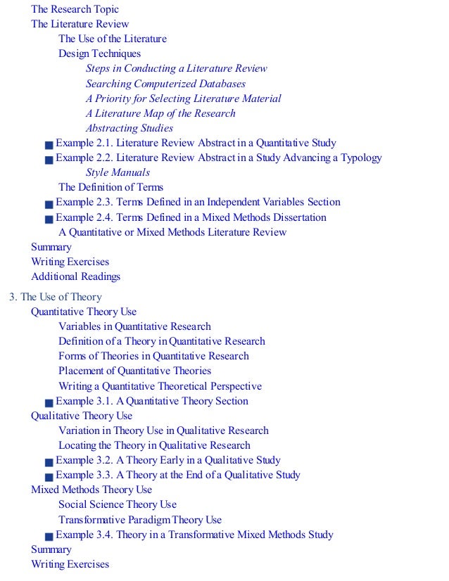The Research Topic
The Literature Review
The Use of the Literature
Design Techniques
Steps in Conducting a Literature Review
Searching Computerized Databases
A Priority for Selecting Literature Material
A Literature Map of the Research
Abstracting Studies
Example 2.1. Literature Review Abstract in a Quantitative Study
Example 2.2. Literature Review Abstract in a Study Advancing a Typology
Style Manuals
The Definition of Terms
Example 2.3. Terms Defined in an Independent Variables Section
Example 2.4. Terms Defined in a Mixed Methods Dissertation
A Quantitative or Mixed Methods Literature Review
Summary
Writing Exercises
Additional Readings
3. The Use of Theory
Quantitative Theory Use
Variables in Quantitative Research
Definition of a Theory in Quantitative Research
Forms of Theories in Quantitative Research
Placement of Quantitative Theories
Writing a Quantitative Theoretical Perspective
Example 3.1. A Quantitative Theory Section
Qualitative Theory Use
Variation in Theory Use in Qualitative Research
Locating the Theory in Qualitative Research
Example 3.2. A Theory Early in a Qualitative Study
Example 3.3. A Theory at the End of a Qualitative Study
Mixed Methods Theory Use
Social Science Theory Use
Transformative Paradigm Theory Use
Example 3.4. Theory in a Transformative Mixed Methods Study
Summary
Writing Exercises
 
