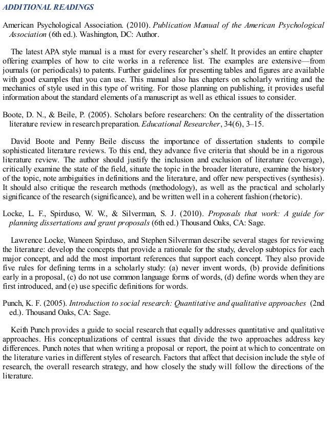ADDITIONAL READINGS
American Psychological Association. (2010). Publication Manual of the American Psychological
Association (6th ed.). Washington, DC: Author.
The latest APA style manual is a must for every researcher’s shelf. It provides an entire chapter
offering examples of how to cite works in a reference list. The examples are extensive—from
journals (or periodicals) to patents. Further guidelines for presenting tables and figures are available
with good examples that you can use. This manual also has chapters on scholarly writing and the
mechanics of style used in this type of writing. For those planning on publishing, it provides useful
information about the standard elements of a manuscript as well as ethical issues to consider.
Boote, D. N., & Beile, P. (2005). Scholars before researchers: On the centrality of the dissertation
literature review in research preparation. Educational Researcher, 34(6), 3–15.
David Boote and Penny Beile discuss the importance of dissertation students to compile
sophisticated literature reviews. To this end, they advance five criteria that should be in a rigorous
literature review. The author should justify the inclusion and exclusion of literature (coverage),
critically examine the state of the field, situate the topic in the broader literature, examine the history
of the topic, note ambiguities in definitions and the literature, and offer new perspectives (synthesis).
It should also critique the research methods (methodology), as well as the practical and scholarly
significance of the research (significance), and be written well in a coherent fashion (rhetoric).
Locke, L. F., Spirduso, W. W., & Silverman, S. J. (2010). Proposals that work: A guide for
planning dissertations and grant proposals (6th ed.) Thousand Oaks, CA: Sage.
Lawrence Locke, Waneen Spirduso, and Stephen Silverman describe several stages for reviewing
the literature: develop the concepts that provide a rationale for the study, develop subtopics for each
major concept, and add the most important references that support each concept. They also provide
five rules for defining terms in a scholarly study: (a) never invent words, (b) provide definitions
early in a proposal, (c) do not use common language forms of words, (d) define words when they are
first introduced, and (e) use specific definitions for words.
Punch, K. F. (2005). Introduction to social research: Quantitative and qualitative approaches (2nd
ed.). Thousand Oaks, CA: Sage.
Keith Punch provides a guide to social research that equally addresses quantitative and qualitative
approaches. His conceptualizations of central issues that divide the two approaches address key
differences. Punch notes that when writing a proposal or report, the point at which to concentrate on
the literature varies in different styles of research. Factors that affect that decision include the style of
research, the overall research strategy, and how closely the study will follow the directions of the
literature.
 