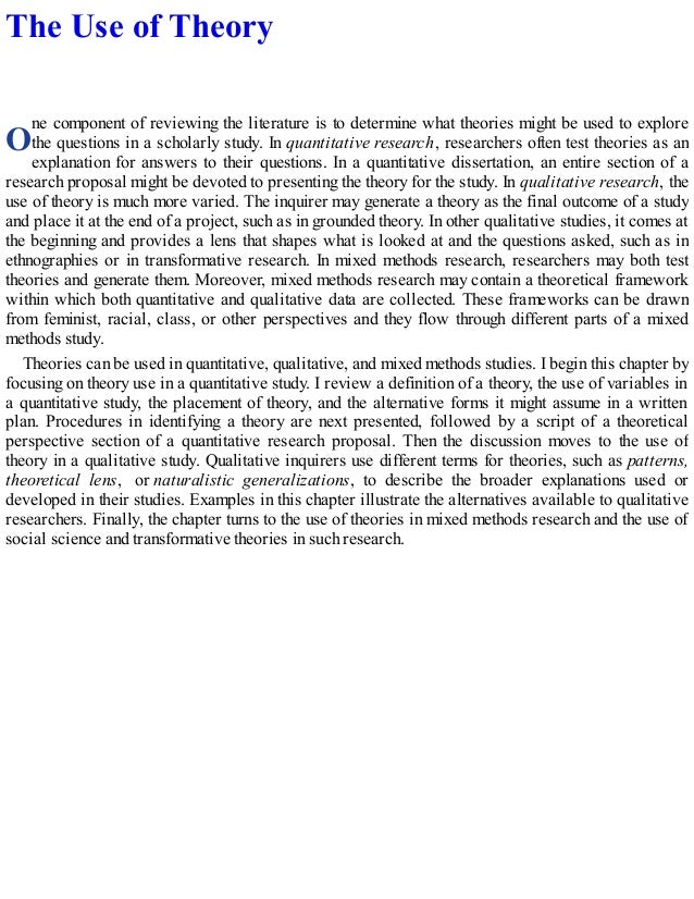 O
The Use of Theory
ne component of reviewing the literature is to determine what theories might be used to explore
the questions in a scholarly study. In quantitative research, researchers often test theories as an
explanation for answers to their questions. In a quantitative dissertation, an entire section of a
research proposal might be devoted to presenting the theory for the study. In qualitative research, the
use of theory is much more varied. The inquirer may generate a theory as the final outcome of a study
and place it at the end of a project, such as in grounded theory. In other qualitative studies, it comes at
the beginning and provides a lens that shapes what is looked at and the questions asked, such as in
ethnographies or in transformative research. In mixed methods research, researchers may both test
theories and generate them. Moreover, mixed methods research may contain a theoretical framework
within which both quantitative and qualitative data are collected. These frameworks can be drawn
from feminist, racial, class, or other perspectives and they flow through different parts of a mixed
methods study.
Theories can be used in quantitative, qualitative, and mixed methods studies. I begin this chapter by
focusing on theory use in a quantitative study. I review a definition of a theory, the use of variables in
a quantitative study, the placement of theory, and the alternative forms it might assume in a written
plan. Procedures in identifying a theory are next presented, followed by a script of a theoretical
perspective section of a quantitative research proposal. Then the discussion moves to the use of
theory in a qualitative study. Qualitative inquirers use different terms for theories, such as patterns,
theoretical lens, or naturalistic generalizations, to describe the broader explanations used or
developed in their studies. Examples in this chapter illustrate the alternatives available to qualitative
researchers. Finally, the chapter turns to the use of theories in mixed methods research and the use of
social science and transformative theories in such research.
 