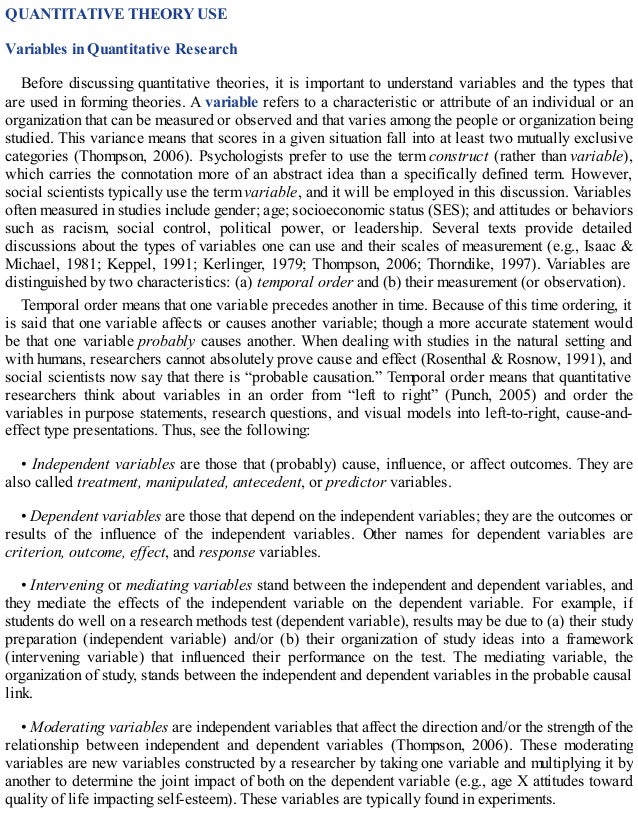 QUANTITATIVE THEORY USE
Variables in Quantitative Research
Before discussing quantitative theories, it is important to understand variables and the types that
are used in forming theories. A variable refers to a characteristic or attribute of an individual or an
organization that can be measured or observed and that varies among the people or organization being
studied. This variance means that scores in a given situation fall into at least two mutually exclusive
categories (Thompson, 2006). Psychologists prefer to use the term construct (rather than variable),
which carries the connotation more of an abstract idea than a specifically defined term. However,
social scientists typically use the term variable, and it will be employed in this discussion. Variables
often measured in studies include gender; age; socioeconomic status (SES); and attitudes or behaviors
such as racism, social control, political power, or leadership. Several texts provide detailed
discussions about the types of variables one can use and their scales of measurement (e.g., Isaac &
Michael, 1981; Keppel, 1991; Kerlinger, 1979; Thompson, 2006; Thorndike, 1997). Variables are
distinguished by two characteristics: (a) temporal order and (b) their measurement (or observation).
Temporal order means that one variable precedes another in time. Because of this time ordering, it
is said that one variable affects or causes another variable; though a more accurate statement would
be that one variable probably causes another. When dealing with studies in the natural setting and
with humans, researchers cannot absolutely prove cause and effect (Rosenthal & Rosnow, 1991), and
social scientists now say that there is “probable causation.” Temporal order means that quantitative
researchers think about variables in an order from “left to right” (Punch, 2005) and order the
variables in purpose statements, research questions, and visual models into left-to-right, cause-and-
effect type presentations. Thus, see the following:
• Independent variables are those that (probably) cause, influence, or affect outcomes. They are
also called treatment, manipulated, antecedent, or predictor variables.
• Dependent variables are those that depend on the independent variables; they are the outcomes or
results of the influence of the independent variables. Other names for dependent variables are
criterion, outcome, effect, and response variables.
• Intervening or mediating variables stand between the independent and dependent variables, and
they mediate the effects of the independent variable on the dependent variable. For example, if
students do well on a research methods test (dependent variable), results may be due to (a) their study
preparation (independent variable) and/or (b) their organization of study ideas into a framework
(intervening variable) that influenced their performance on the test. The mediating variable, the
organization of study, stands between the independent and dependent variables in the probable causal
link.
• Moderating variables are independent variables that affect the direction and/or the strength of the
relationship between independent and dependent variables (Thompson, 2006). These moderating
variables are new variables constructed by a researcher by taking one variable and multiplying it by
another to determine the joint impact of both on the dependent variable (e.g., age X attitudes toward
quality of life impacting self-esteem). These variables are typically found in experiments.
 