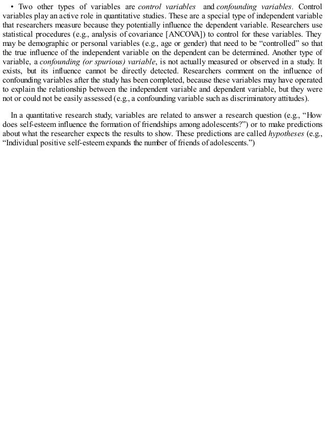 • Two other types of variables are control variables and confounding variables. Control
variables play an active role in quantitative studies. These are a special type of independent variable
that researchers measure because they potentially influence the dependent variable. Researchers use
statistical procedures (e.g., analysis of covariance [ANCOV
A]) to control for these variables. They
may be demographic or personal variables (e.g., age or gender) that need to be “controlled” so that
the true influence of the independent variable on the dependent can be determined. Another type of
variable, a confounding (or spurious) variable, is not actually measured or observed in a study. It
exists, but its influence cannot be directly detected. Researchers comment on the influence of
confounding variables after the study has been completed, because these variables may have operated
to explain the relationship between the independent variable and dependent variable, but they were
not or could not be easily assessed (e.g., a confounding variable such as discriminatory attitudes).
In a quantitative research study, variables are related to answer a research question (e.g., “How
does self-esteem influence the formation of friendships among adolescents?”) or to make predictions
about what the researcher expects the results to show. These predictions are called hypotheses (e.g.,
“Individual positive self-esteem expands the number of friends of adolescents.”)
 