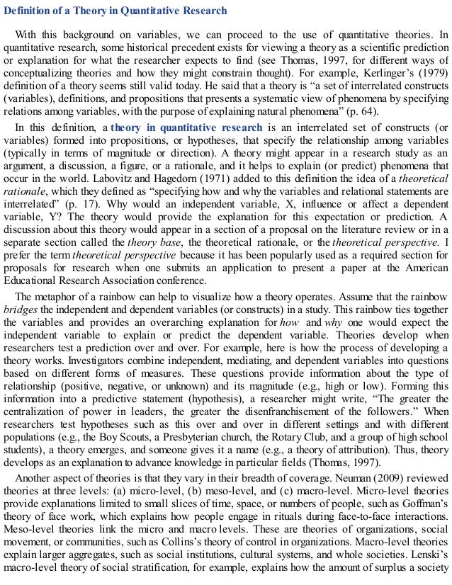 Definition of a Theory in Quantitative Research
With this background on variables, we can proceed to the use of quantitative theories. In
quantitative research, some historical precedent exists for viewing a theory as a scientific prediction
or explanation for what the researcher expects to find (see Thomas, 1997, for different ways of
conceptualizing theories and how they might constrain thought). For example, Kerlinger’s (1979)
definition of a theory seems still valid today. He said that a theory is “a set of interrelated constructs
(variables), definitions, and propositions that presents a systematic view of phenomena by specifying
relations among variables, with the purpose of explaining natural phenomena” (p. 64).
In this definition, a theory in quantitative research is an interrelated set of constructs (or
variables) formed into propositions, or hypotheses, that specify the relationship among variables
(typically in terms of magnitude or direction). A theory might appear in a research study as an
argument, a discussion, a figure, or a rationale, and it helps to explain (or predict) phenomena that
occur in the world. Labovitz and Hagedorn (1971) added to this definition the idea of a theoretical
rationale, which they defined as “specifying how and why the variables and relational statements are
interrelated” (p. 17). Why would an independent variable, X, influence or affect a dependent
variable, Y? The theory would provide the explanation for this expectation or prediction. A
discussion about this theory would appear in a section of a proposal on the literature review or in a
separate section called the theory base, the theoretical rationale, or the theoretical perspective. I
prefer the term theoretical perspective because it has been popularly used as a required section for
proposals for research when one submits an application to present a paper at the American
Educational Research Association conference.
The metaphor of a rainbow can help to visualize how a theory operates. Assume that the rainbow
bridges the independent and dependent variables (or constructs) in a study. This rainbow ties together
the variables and provides an overarching explanation for how and why one would expect the
independent variable to explain or predict the dependent variable. Theories develop when
researchers test a prediction over and over. For example, here is how the process of developing a
theory works. Investigators combine independent, mediating, and dependent variables into questions
based on different forms of measures. These questions provide information about the type of
relationship (positive, negative, or unknown) and its magnitude (e.g., high or low). Forming this
information into a predictive statement (hypothesis), a researcher might write, “The greater the
centralization of power in leaders, the greater the disenfranchisement of the followers.” When
researchers test hypotheses such as this over and over in different settings and with different
populations (e.g., the Boy Scouts, a Presbyterian church, the Rotary Club, and a group of high school
students), a theory emerges, and someone gives it a name (e.g., a theory of attribution). Thus, theory
develops as an explanation to advance knowledge in particular fields (Thomas, 1997).
Another aspect of theories is that they vary in their breadth of coverage. Neuman (2009) reviewed
theories at three levels: (a) micro-level, (b) meso-level, and (c) macro-level. Micro-level theories
provide explanations limited to small slices of time, space, or numbers of people, such as Goffman’s
theory of face work, which explains how people engage in rituals during face-to-face interactions.
Meso-level theories link the micro and macro levels. These are theories of organizations, social
movement, or communities, such as Collins’s theory of control in organizations. Macro-level theories
explain larger aggregates, such as social institutions, cultural systems, and whole societies. Lenski’s
macro-level theory of social stratification, for example, explains how the amount of surplus a society
 