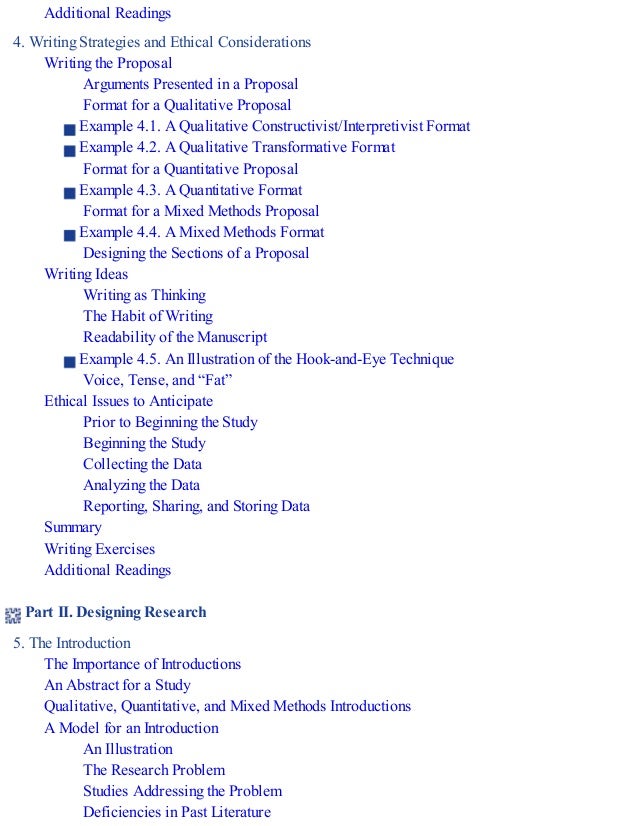 Additional Readings
4. Writing Strategies and Ethical Considerations
Writing the Proposal
Arguments Presented in a Proposal
Format for a Qualitative Proposal
Example 4.1. A Qualitative Constructivist/Interpretivist Format
Example 4.2. A Qualitative Transformative Format
Format for a Quantitative Proposal
Example 4.3. A Quantitative Format
Format for a Mixed Methods Proposal
Example 4.4. A Mixed Methods Format
Designing the Sections of a Proposal
Writing Ideas
Writing as Thinking
The Habit of Writing
Readability of the Manuscript
Example 4.5. An Illustration of the Hook-and-Eye Technique
Voice, Tense, and “Fat”
Ethical Issues to Anticipate
Prior to Beginning the Study
Beginning the Study
Collecting the Data
Analyzing the Data
Reporting, Sharing, and Storing Data
Summary
Writing Exercises
Additional Readings
Part II. Designing Research
5. The Introduction
The Importance of Introductions
An Abstract for a Study
Qualitative, Quantitative, and Mixed Methods Introductions
A Model for an Introduction
An Illustration
The Research Problem
Studies Addressing the Problem
Deficiencies in Past Literature
 