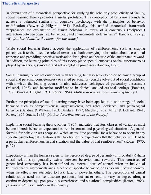 Theoretical Perspective
In formulation of a theoretical perspective for studying the scholarly productivity of faculty,
social learning theory provides a useful prototype. This conception of behavior attempts to
achieve a balanced synthesis of cognitive psychology with the principles of behavior
modification (Bower & Hilgard, 1981). Basically, this unified theoretical framework
“approaches the explanation of human behavior in terms of a continuous (reciprocal)
interaction between cognitive, behavioral, and environmental determinants” (Bandura, 1977, p.
vii). [Author identifies the theory for the study.]
While social learning theory accepts the application of reinforcements such as shaping
principles, it tends to see the role of rewards as both conveying information about the optimal
response and providing incentive motivation for a given act because of the anticipated reward.
In addition, the learning principles of this theory place special emphasis on the important roles
played by vicarious, symbolic, and self-regulating processes (Bandura, 1971).
Social learning theory not only deals with learning, but also seeks to describe how a group of
social and personal competencies (so called personality) could evolve out of social conditions
within which the learning occurs. It also addresses techniques of personality assessment
(Mischel, 1968), and behavior modification in clinical and educational settings (Bandura,
1977; Bower & Hilgard, 1981; Rotter, 1954). [Author describes social learning theory.]
Further, the principles of social learning theory have been applied to a wide range of social
behavior such as competitiveness, aggressiveness, sex roles, deviance, and pathological
behavior (Bandura & Walters, 1963; Bandura, 1977; Mischel, 1968; Miller & Dollard, 1941;
Rotter, 1954; Staats, 1975). [Author describes the use of the theory.]
Explaining social learning theory, Rotter (1954) indicated that four classes of variables must
be considered: behavior, expectancies, reinforcement, and psychological situations. A general
formula for behavior was proposed which states: “the potential for a behavior to occur in any
specific psychological situation is the function of the expectancy that the behavior will lead to
a particular reinforcement in that situation and the value of that reinforcement” (Rotter, 1975,
p. 57).
Expectancy within the formula refers to the perceived degree of certainty (or probability) that a
causal relationship generally exists between behavior and rewards. This construct of
generalized expectancy has been defined as internal locus of control when an individual
believes that reinforcements are a function of specific behavior, or as external locus of control
when the effects are attributed to luck, fate, or powerful others. The perceptions of causal
relationships need not be absolute positions, but rather tend to vary in degree along a
continuum depending upon previous experiences and situational complexities (Rotter, 1966).
[Author explains variables in the theory.]
 