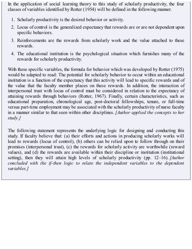 In the application of social learning theory to this study of scholarly productivity, the four
classes of variables identified by Rotter (1954) will be defined in the following manner.
1. Scholarly productivity is the desired behavior or activity.
2. Locus of control is the generalized expectancy that rewards are or are not dependent upon
specific behaviors.
3. Reinforcements are the rewards from scholarly work and the value attached to these
rewards.
4. The educational institution is the psychological situation which furnishes many of the
rewards for scholarly productivity.
With these specific variables, the formula for behavior which was developed by Rotter (1975)
would be adapted to read: The potential for scholarly behavior to occur within an educational
institution is a function of the expectancy that this activity will lead to specific rewards and of
the value that the faculty member places on these rewards. In addition, the interaction of
interpersonal trust with locus of control must be considered in relation to the expectancy of
attaining rewards through behaviors (Rotter, 1967). Finally, certain characteristics, such as
educational preparation, chronological age, post-doctoral fellowships, tenure, or full-time
versus part-time employment may be associated with the scholarly productivity of nurse faculty
in a manner similar to that seen within other disciplines. [Author applied the concepts to her
study.]
The following statement represents the underlying logic for designing and conducting this
study. If faculty believe that: (a) their efforts and actions in producing scholarly works will
lead to rewards (locus of control), (b) others can be relied upon to follow through on their
promises (interpersonal trust), (c) the rewards for scholarly activity are worthwhile (reward
values), and (d) the rewards are available within their discipline or institution (institutional
setting), then they will attain high levels of scholarly productivity (pp. 12–16). [Author
concluded with the if-then logic to relate the independent variables to the dependent
variables.]
 