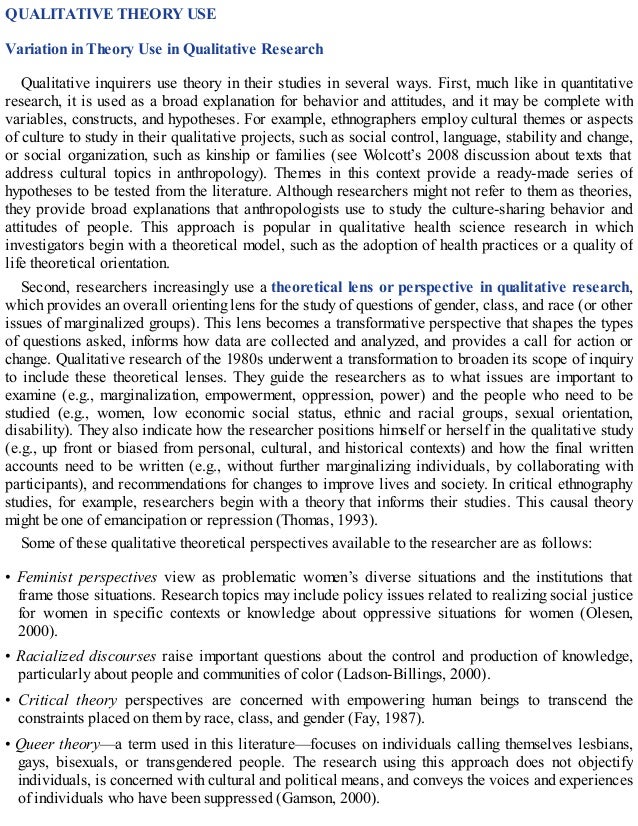 QUALITATIVE THEORY USE
Variation in Theory Use in Qualitative Research
Qualitative inquirers use theory in their studies in several ways. First, much like in quantitative
research, it is used as a broad explanation for behavior and attitudes, and it may be complete with
variables, constructs, and hypotheses. For example, ethnographers employ cultural themes or aspects
of culture to study in their qualitative projects, such as social control, language, stability and change,
or social organization, such as kinship or families (see Wolcott’s 2008 discussion about texts that
address cultural topics in anthropology). Themes in this context provide a ready-made series of
hypotheses to be tested from the literature. Although researchers might not refer to them as theories,
they provide broad explanations that anthropologists use to study the culture-sharing behavior and
attitudes of people. This approach is popular in qualitative health science research in which
investigators begin with a theoretical model, such as the adoption of health practices or a quality of
life theoretical orientation.
Second, researchers increasingly use a theoretical lens or perspective in qualitative research,
which provides an overall orienting lens for the study of questions of gender, class, and race (or other
issues of marginalized groups). This lens becomes a transformative perspective that shapes the types
of questions asked, informs how data are collected and analyzed, and provides a call for action or
change. Qualitative research of the 1980s underwent a transformation to broaden its scope of inquiry
to include these theoretical lenses. They guide the researchers as to what issues are important to
examine (e.g., marginalization, empowerment, oppression, power) and the people who need to be
studied (e.g., women, low economic social status, ethnic and racial groups, sexual orientation,
disability). They also indicate how the researcher positions himself or herself in the qualitative study
(e.g., up front or biased from personal, cultural, and historical contexts) and how the final written
accounts need to be written (e.g., without further marginalizing individuals, by collaborating with
participants), and recommendations for changes to improve lives and society. In critical ethnography
studies, for example, researchers begin with a theory that informs their studies. This causal theory
might be one of emancipation or repression (Thomas, 1993).
Some of these qualitative theoretical perspectives available to the researcher are as follows:
• Feminist perspectives view as problematic women’s diverse situations and the institutions that
frame those situations. Research topics may include policy issues related to realizing social justice
for women in specific contexts or knowledge about oppressive situations for women (Olesen,
2000).
• Racialized discourses raise important questions about the control and production of knowledge,
particularly about people and communities of color (Ladson-Billings, 2000).
• Critical theory perspectives are concerned with empowering human beings to transcend the
constraints placed on them by race, class, and gender (Fay, 1987).
• Queer theory—a term used in this literature—focuses on individuals calling themselves lesbians,
gays, bisexuals, or transgendered people. The research using this approach does not objectify
individuals, is concerned with cultural and political means, and conveys the voices and experiences
of individuals who have been suppressed (Gamson, 2000).
 
