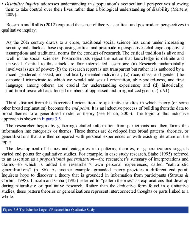 • Disability inquiry addresses understanding this population’s sociocultural perspectives allowing
them to take control over their lives rather than a biological understanding of disability (Mertens,
2009).
Rossman and Rallis (2012) captured the sense of theory as critical and postmodern perspectives in
qualitative inquiry:
As the 20th century draws to a close, traditional social science has come under increasing
scrutiny and attack as those espousing critical and postmodern perspectives challenge objectivist
assumptions and traditional norms for the conduct of research. The critical tradition is alive and
well in the social sciences. Postmodernists reject the notion that knowledge is definite and
univocal. Central to this attack are four interrelated assertions: (a) Research fundamentally
involves issues of power; (b) the research report is not transparent but rather it is authored by a
raced, gendered, classed, and politically oriented individual; (c) race, class, and gender (the
canonical triumvirate to which we would add sexual orientation, able-bodied-ness, and first
language, among others) are crucial for understanding experience; and (d) historically,
traditional research has silenced members of oppressed and marginalized groups. (p. 91)
Third, distinct from this theoretical orientation are qualitative studies in which theory (or some
other broad explanation) becomes the end point. It is an inductive process of building from the data to
broad themes to a generalized model or theory (see Punch, 2005). The logic of this inductive
approach is shown in Figure 3.5.
The researcher begins by gathering detailed information from participants and then forms this
information into categories or themes. These themes are developed into broad patterns, theories, or
generalizations that are then compared with personal experiences or with existing literature on the
topic.
The development of themes and categories into patterns, theories, or generalizations suggests
varied end points for qualitative studies. For example, in case study research, Stake (1995) referred
to an assertion as a propositional generalization—the researcher’s summary of interpretations and
claims—to which is added the researcher’s own personal experiences, called “naturalistic
generalizations” (p. 86). As another example, grounded theory provides a different end point.
Inquirers hope to discover a theory that is grounded in information from participants (Strauss &
Corbin, 1998). Lincoln and Guba (1985) referred to “pattern theories” as explanations that develop
during naturalistic or qualitative research. Rather than the deductive form found in quantitative
studies, these pattern theories or generalizations represent interconnected thoughts or parts linked to a
whole.
Figure 3.5 The Inductive Logic of Research in a Qualitative Study
 