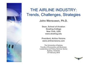 THE AIRLINE INDUSTRY:
Trends, Challenges, Strategies
John Wensveen, Ph.D.
Dean, School of Aviation
Dowling College
New York, USA
www.dowling.edu
President, Airline Visions
www.airlinevisions.com
The University of Sydney
Faculty of Economics and Business
Leadership and Policy Seminar Series
Sydney, Australia
23 February 2010
 
