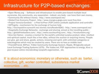 Infrastructure for P2P-based exchanges:  It’ is about  economics:   monetary or otherwise, such as  barter, collective, gift, worker controlled, subsistence market economies …etc.  Open Money.org  -  Software and infrastructure to enable peer-based multiple local currencies. Any community, any association - indeed, any body - can have their own money. Community life without money - http://www.cosmopool.net/  Global Free Economy Project - http://www.mango-a-gogo.com/scot/free.htm Project Venezia-Gondola  -  a Peer-to-Peer (P2P) online yardsale application and controller  GIFTegrity - mechanism for the exchange of human help  http://futurepositive.synearth.net/stories/storyReader$261 - http://www.cosmopool.net/ Hospitality Exchange Networks - exchange and sharing, aimed at the travelling public : http://globalfreeloaders.com/, http://www.couchsurfing.com/, http://hcvolunteers.org/ Give Get Nation - creates a market for the world's unlimited surplus product, labor, intellect and spiritual capital, much like a free eBay, without the auction or requiring money. People can give, get and share, goods, actions, knowing and spirit, with unlimited categories or subcategories which may be created by users. There are no fees or middle men  Friend2Friend, WiPeer, Tribler Community Exchange System, Ripple, M-logically-valued Local Exchange Trading Systems (LETS) , The Vodes.net, P2P approaches to energy, Kiva: a peer-to-peer online microlending nonprofit organization,   etc.   