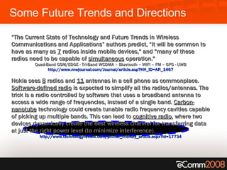 Some Future Trends and Directions “ The Current State of Technology and Future Trends in Wireless Communications and Applications” authors predict, “it will be common to have as many as  7  radios inside mobile devices," and "many of these radios need to be capable of  simultaneous  operation."   Quad-Band GSM/EDGE - Tri-Band WCDMA – Bluetooth – WiFi – FM – GPS - UWB  http://www.mwjournal.com/Journal/article.asp?HH_ID=AR_1467  Nokia sees  8  radios and  11  antennas in a cell phone as commonplace.  Software-defined radio  is expected to simplify all the radios/antennas. The trick is a radio controlled by software that uses a broadband antenna to access a wide range of frequencies, instead of a single band.  Carbon-nanotube  technology could create tunable radio frequency cavities capable of picking up multiple bands. This can lead to  cognitive radio , where two devices dynamically create the best wireless channel for transferring data at just the right power level (to minimize interference). http://www.technologyreview.com/printer_friendly_article.aspx?id=17734   