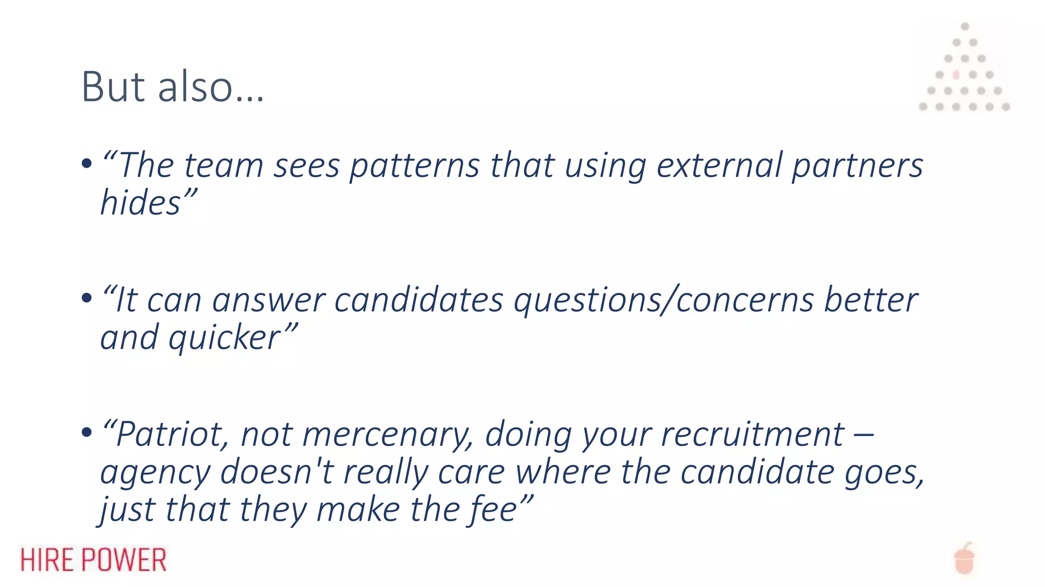 But also…
• “The team sees patterns that using external partners
hides”
• “It can answer candidates questions/concerns better
and quicker”
• “Patriot, not mercenary, doing your recruitment –
agency doesn't really care where the candidate goes,
just that they make the fee”
 