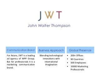 John Walter Thompson
Communication Brand
For Asians, JWT is a leading
ad agency of WPP Group.
But for professionals it is a
marketing communication
brand.
Blending technological
innovations with
international
imagination
Business Approach Global Presence
• 200+ Offices
• 90 Countries
• 500 Employees
• 10000 Marketing
Professionals
 