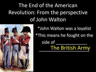 The End of the American 
Revolution: From the perspective 
of John Walton 
*John Walton was a loyalist 
*This means he fought on the 
side of _____________ 
_____T_h__e_ _B_r_it_i_s_h_ A__r_m__y 
 