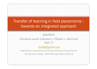 JohnWard,
Chercheur associé Laboratory « Pléiades », Université
Paris 13
jwardj@gmail.com
Adapted from a communication for the Open University of Cyprus October
2017 (Erasmus exchange – IRTS Montrouge Neuilly-sur Marne)
Transfer of learning in field placements :
towards an integrated approach
 