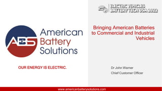 OUR ENERGY IS ELECTRIC.
www.americanbatterysolutions.com
Bringing American Batteries
to Commercial and Industrial
Vehicles
Dr John Warner
Chief Customer Officer
 